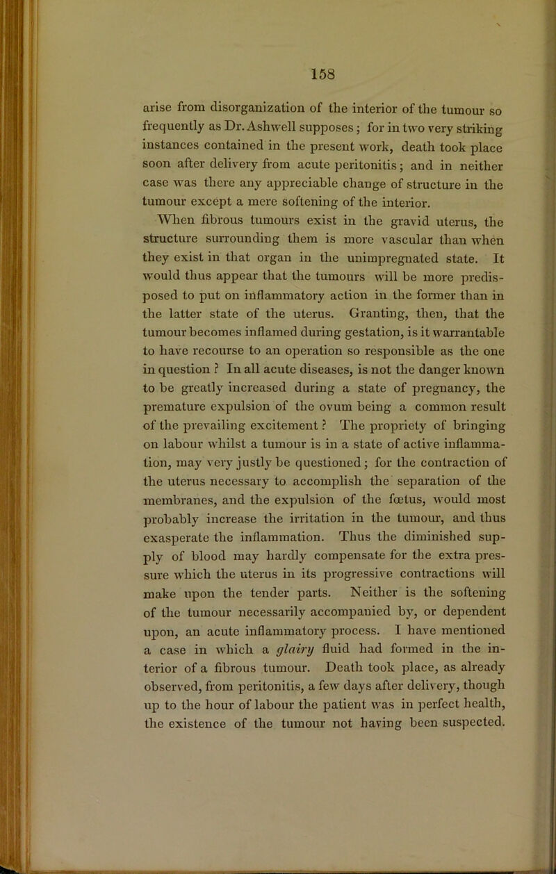 arise from disorganization of the interior of the tumour so frequently as Dr. Ashwell supposes; for in two very striking instances contained in the present work, death took place soon after delivery from acute peritonitis; and in neither case was there any appreciable change of structure in the tumour except a mere softening of the interior. When fibrous tumours exist in the gravid uterus, the structure surrounding them is more vascular than when they exist in that organ in the unimpreguated state. It would thus appear that the tumours will be more predis- posed to put on inflammatory action in the former than in the latter state of the uterus. Granting, then, that the tumour becomes inflamed during gestation, is it warrantable to have recourse to an operation so responsible as the one in question ? In all acute diseases, is not the danger known to be greatly increased during a state of pregnancy, the premature expulsion of the ovum being a common result of the prevailing excitement ? The propriety of bringing on labour whilst a tumour is in a state of active inflamma- tion, may very justly be questioned; for the contraction of the uterus necessary to accomplish the separation of the membranes, and the expulsion of the foetus, would most probably increase the irritation in the tumour, and thus exasperate the inflammation. Thus the diminished sup- ply of blood may hardly compensate for the extra pres- sure which the uterus in its progressive contractions will make upon the tender parts. Neither is the softening of the tumour necessarily accompanied by, or dependent upon, an acute inflammatory process. I have mentioned a case in which a glairy fluid had formed in the in- terior of a fibrous tumour. Death took place, as already observed, from peritonitis, a few days after delivery, though up to the hour of labour the patient was in perfect health, the existence of the tumour not having been suspected.