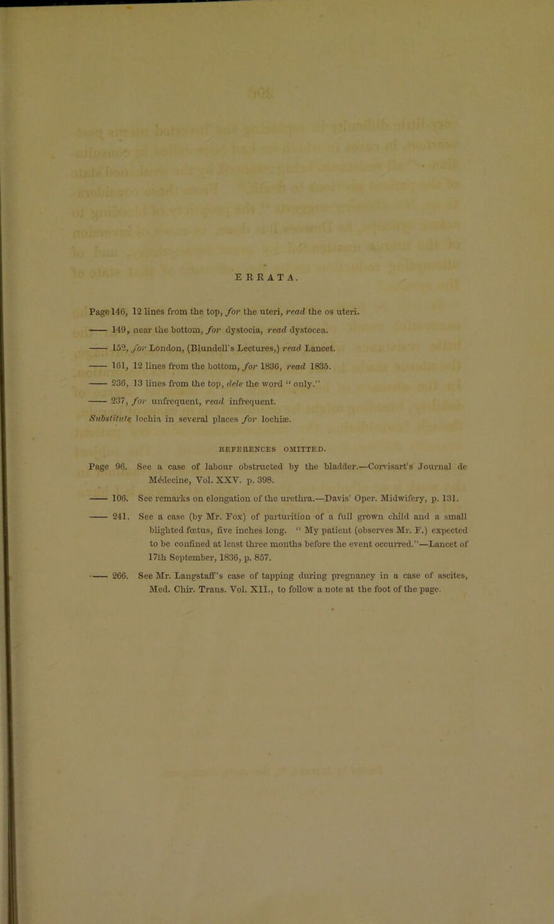 ERRATA. Page 140, 12 lines from the top, for the uteri, read the os uteri. 149, neai'the bottom,/or dystocia, read dystocea. 152, for London, (Blundell's Lectures,) read Lancet. 161, 12 lines from the bottom, for 1830, read 183.5. 936, 13 lines from the top, dele the word “ only.” 237, for unfrequent, read infl-equent. Suhstitv.te lochia in several places for lochiee. llEPEnENCES OMITTED. Page 96. See a case of labour obstracted by the bladder.—Corvisart’s Journal de Mddecine, Vol. XXV. p. 398. 106. See remarhs on elongation of the urethi-a.—Davis’ Oper. Midwifery, p. 131. 241. See a case (by Mr. Fox) of parturition of a full gi'own child and a small blighted foetus, five inches long. “ My patient (observes Mr. F.) expected to be confined at least three mouths before the event occun-ed.”—Lancet of 17th September, 1836, p. 857. 266. See Mr. Langstaff’s case of tapping during pregnancy in a case of ascites, Med. Chir. Trans. Vol. XII., to follow a note at the foot of the page.