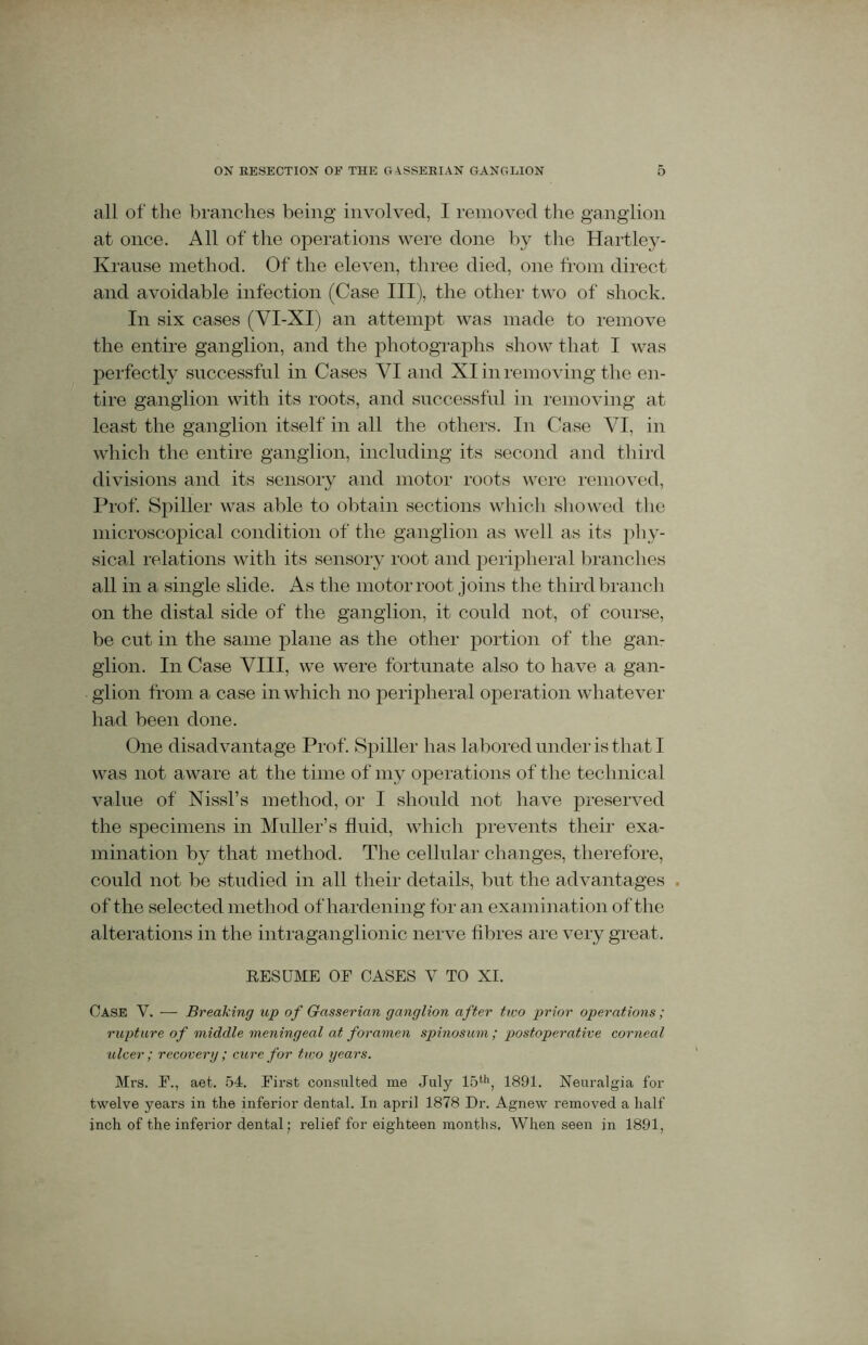 all of the branches being involved, I removed the ganglion at once. All of the operations were done by the Hartley- Krause method. Of the eleven, three died, one from direct and avoidable infection (Case III), the other two of shock. In six cases (VI-XI) an attempt was made to remove the entire ganglion, and the photographs show that I was perfectly successful in Cases VI and XI in removing the en- tire ganglion with its roots, and successful in removing at least the ganglion itself in all the others. In Case VI, in which the entire ganglion, including its second and third divisions and its sensory and motor roots were removed, Prof. Spiller was able to obtain sections which showed the microscopical condition of the ganglion as well as its phy- sical relations with its sensory root and peripheral branches all in a single slide. As the motor root joins the third branch on the distal side of the ganglion, it could not, of course, be cut in the same plane as the other portion of the gan- glion. In Case VIII, we were fortunate also to have a gan- glion from a case in which no peripheral operation whatever had been done. One disadvantage Prof. Spiller has labored under is that I was not aware at the time of my operations of the technical value of Nissl’s method, or I should not have preserved the specimens in Muller’s fluid, which prevents their exa- mination by that method. The cellular changes, therefore, could not be studied in all their details, but the advantages . of the selected method of hardening for an examination of the alterations in the intraganglionic nerve fibres are very great. RESUME OE CASES V TO XI. Case V. — Breaking up of Gasserian ganglion after two prior operations; rupture of middle meningeal at foramen spinosum; postoperative corneal ulcer; recovery ; cure for two years. Mrs. F., aet. 54. First consulted me July 15th, 1891. Neuralgia for twelve years in the inferior dental. In april 1878 Dr. Agnew removed a half inch of the inferior dental; relief for eighteen months. When seen in 1891,
