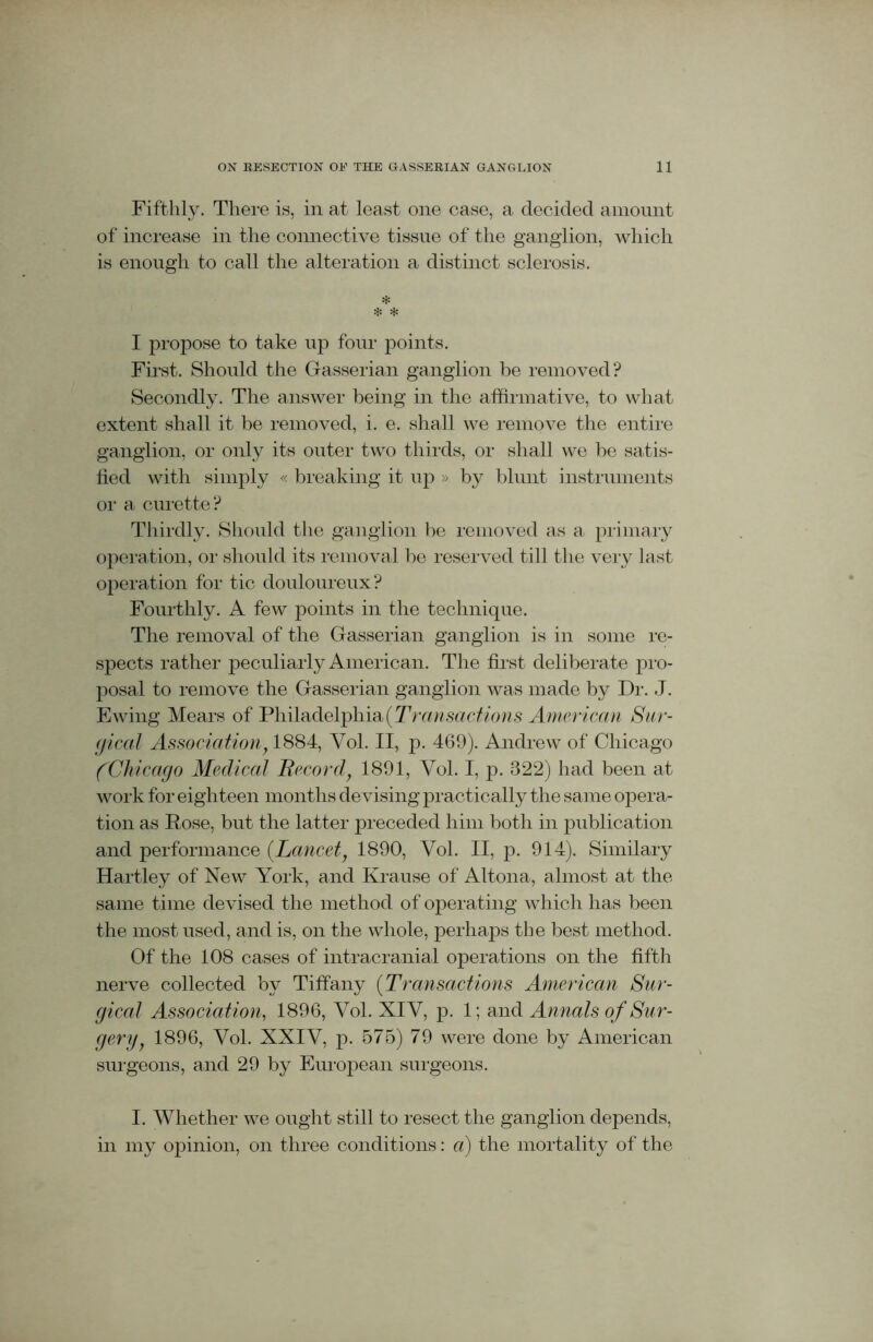Fifthly. There is, in at least one case, a decided amount of increase in the connective tissue of the ganglion, which is enough to call the alteration a distinct sclerosis. * * * I propose to take up four points. First. Should the Gasserian ganglion be removed? Secondly. The answer being in the affirmative, to what extent shall it be removed, i. e. shall we remove the entire ganglion, or only its outer two thirds, or shall we be satis- fied with simply « breaking it up » by blunt instruments or a curette? Thirdly. Should the ganglion be removed as a primary operation, or should its removal be reserved till the very last operation for tic douloureux? Fourthly. A few points in the technique. The removal of the Gasserian ganglion is in some re- spects rather peculiarly American. The first deliberate pro- posal to remove the Gasserian ganglion was made by Dr. J. Ewing Mears of Philadelphia (Transactions American Sur- gical Association, 1884, Yol. II, p. 469). Andrew of Chicago (Chicago Medical Record, 1891, Vol. I, p. 322) had been at work for eighteen months de vising practically the same opera- tion as Rose, but the latter preceded him both in publication and performance [Lancet, 1890, Vol. II, p. 914). Similary Hartley of New York, and Krause of Altona, almost at the same time devised the method of operating which has been the most used, and is, on the whole, perhaps the best method. Of the 108 cases of intracranial operations on the fifth nerve collected by Tiffany (Transactions American Sur- gical Association, 1896, Yol. XIV, p. 1; and Annals of Sur- gery: 1896, Vol. XXIV, p. 575) 79 were done by American surgeons, and 29 by European surgeons. I. Whether we ought still to resect the ganglion depends, in my opinion, on three conditions: a) the mortality of the