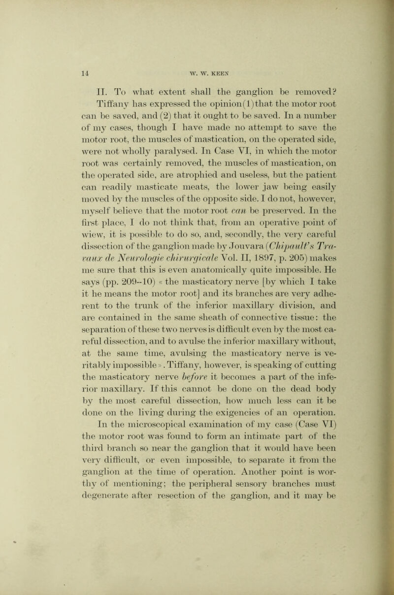 II. To what extent shall the ganglion be removed? Tiffany has expressed the opinion(l)that the motor root can be saved, and (2) that it ought to be saved. In a number of my cases, though I have made no attempt to save the motor root, the muscles of mastication, on the operated side, were not wholly paralysed. In Case VI, in which the motor root was certainly removed, the muscles of mastication, on the operated side, are atrophied and useless, but the patient can readily masticate meats, the lower jaw being easily moved by the muscles of the opposite side. I do not, however, myself belie ve that the motor root can be preserved. In the first place, I do not think that, from an operative point of wiew, it is possible to do so, and, secondly, the very careful dissection of the ganglion made by Jouvara (Chipault’s Tra- vaux de Neurologie chirurgicale Vol. II, 1897, p. 205) makes me sure that this is even anatomically quite impossible. He says (pp. 209-10) « the masticatory nerve [by which I take it he means the motor root] and its branches are very adhe- rent to the trunk of the inferior maxillary division, and are contained in the same sheath of connective tissue: the separation of these two nerves is difficult even by the most ca- reful dissection, and to avulse the inferior maxillary without, at the same time, avulsing the masticatory nerve is ve- ritably impossible». Tiffany, however, is speaking of cutting the masticatory nerve before it becomes a part of the infe- rior maxillary. If this cannot be done on the dead body by the most careful dissection, how much less can it be done on the living during the exigencies of an operation. In the microscopical examination of my case (Case VI) the motor root was found to form an intimate part of the third branch so near the ganglion that it would have been very difficult, or even impossible, to separate it from the ganglion at the time of operation. Another point is wor- thy of mentioning; the peripheral sensory branches must degenerate after resection of the ganglion, and it may be