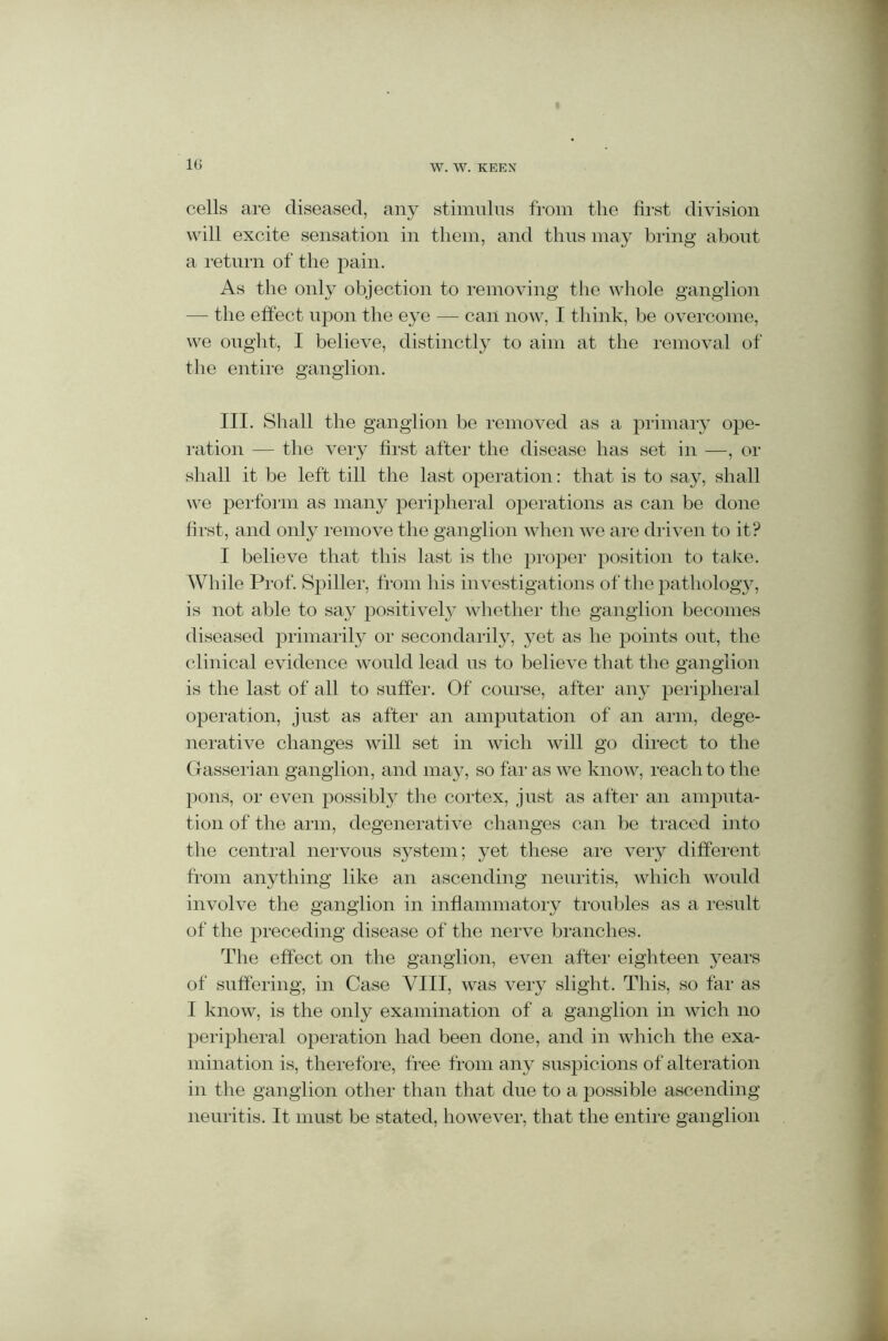 cells are diseased, any stimulus from the first division will excite sensation in them, and thus may bring about a return of the pain. As the only objection to removing the whole ganglion — the effect upon the eye — can now, I think, be overcome, we ought, I believe, distinctly to aim at the removal of the entire ganglion. III. Shall the ganglion be removed as a primary ope- ration — the very first after the disease has set in —, or shall it be left till the last operation: that is to say, shall we perform as many peripheral operations as can be done first, and only remove the ganglion when we are driven to it? I believe that this last is the proper position to take. While Prof. Spiller, from his investigations of the pathology, is not able to say positively whether the ganglion becomes diseased primarily or secondarily, yet as he points out, the clinical evidence would lead us to believe that the ganglion is the last of all to suffer. Of course, after any peripheral operation, just as after an amputation of an arm, dege- nerative changes will set in wich will go direct to the Gasserian ganglion, and may, so far as we know, reach to the pons, or even possibly the cortex, just as after an amputa- tion of the arm, degenerative changes can be traced into the central nervous system; yet these are very different from anything like an ascending neuritis, which would involve the ganglion in inflammatory troubles as a result of the preceding disease of the nerve branches. The effect on the ganglion, even after eighteen years of suffering, in Case VIII, was very slight. This, so far as I know, is the only examination of a ganglion in wich no peripheral operation had been done, and in which the exa- mination is, therefore, free from any suspicions of alteration in the ganglion other than that due to a possible ascending neuritis. It must be stated, however, that the entire ganglion