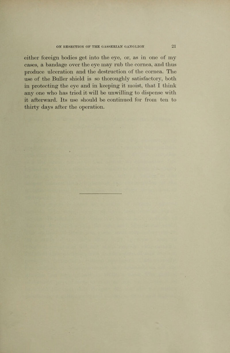 either foreign bodies get into the eye, or, as in one of my cases, a bandage over the eye may rub the cornea, and thus produce ulceration and the destruction of the cornea. The use of the Buller shield is so thoroughly satisfactory, both in protecting the eye and in keeping it moist, that I think any one who has tried it will be unwilling to dispense with it afterward. Its use should be continued for from ten to thirty days after the operation.