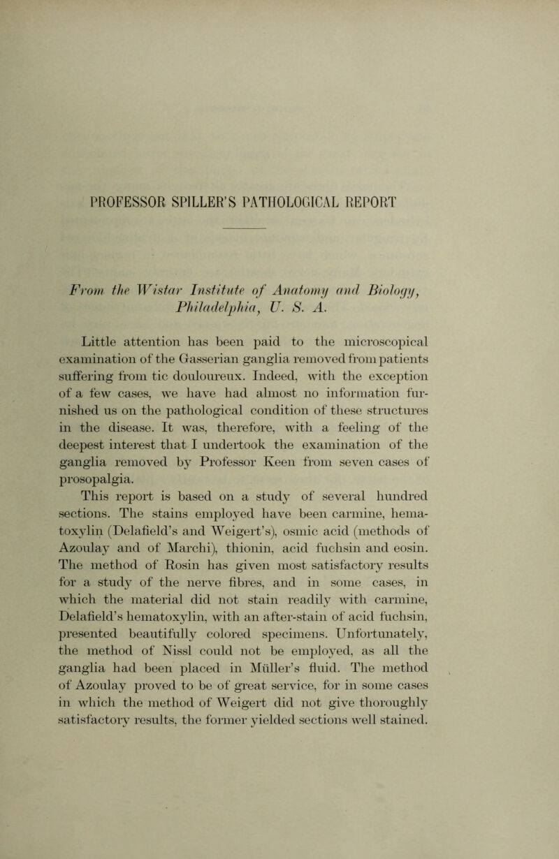 PROFESSOR SPILLER’S PATHOLOGICAL REPORT From the Wistar Institute of Anatomy and Biology, Philadelphiay U. S. A. Little attention has been paid to the microscopical examination of the Gasserian ganglia removed from patients suffering from tic douloureux. Indeed, with the exception of a few cases, we have had almost no information fur- nished us on the pathological condition of these structures in the disease. It was, therefore, with a feeling of the deepest interest that I undertook the examination of the ganglia removed by Professor Keen from seven cases of prosopalgia. This report is based on a study of several hundred sections. The stains employed have been carmine, hema- toxylin (Delafield’s and AVeigert’s), osmic acid (methods of Azoulay and of Marchi), thionin, acid fuchsin and eosin. The method of Rosin has given most satisfactory results for a study of the nerve fibres, and in some cases, in which the material did not stain readily with carmine, Delafield’s hematoxylin, with an after-stain of acid fuchsin, presented beautifully colored specimens. Unfortunately, the method of Nissl could not be employed, as all the ganglia had been placed in Muller’s fluid. The method of Azoulay proved to be of great service, for in some cases in which the method of Weigert did not give thoroughly satisfactory results, the former yielded sections well stained.