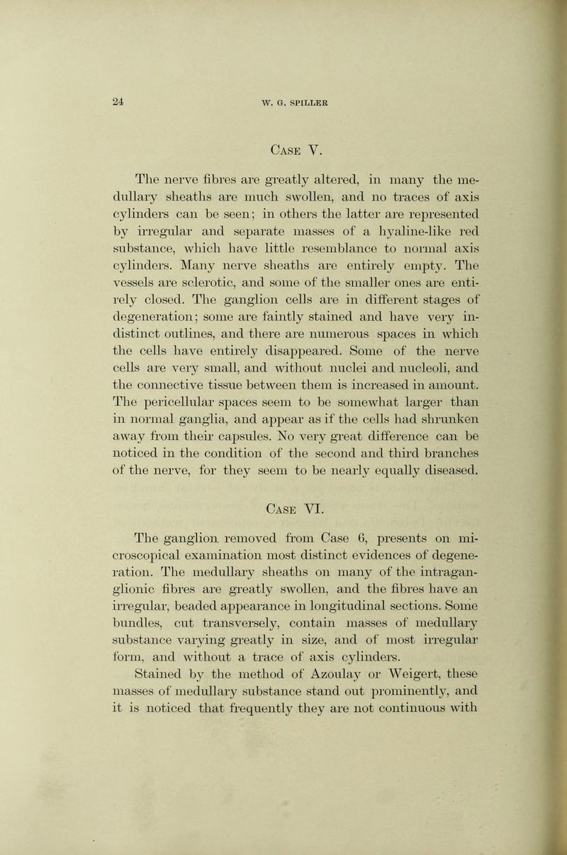 Case V. The nerve fibres are greatly altered, in many the me- dullary sheaths are much swollen, and no traces of axis cylinders can be seen; in others the latter are represented by irregular and separate masses of a hyaline-like red substance, which have little resemblance to normal axis cylinders. Many nerve sheaths are entirely empty. The vessels are sclerotic, and some of the smaller ones are enti- rely closed. The ganglion cells are in different stages of degeneration; some are faintly stained and have very in- distinct outlines, and there are numerous spaces in which the cells have entirely disappeared. Some of the nerve cells are very small, and without nuclei and nucleoli, and the connective tissue between them is increased in amount. The pericellular spaces seem to be somewhat larger than in normal ganglia, and appear as if the cells had shrunken away from their capsules. No very great difference can be noticed in the condition of the second and third branches of the nerve, for they seem to be nearly equally diseased. Case YE. The ganglion, removed from Case 6, presents on mi- croscopical examination most distinct evidences of degene- ration. The medullary sheaths on many of the intragan- glionic fibres are greatly swollen, and the fibres have an irregular, beaded appearance in longitudinal sections. Some bundles, cut transversely, contain masses of medullary substance varying greatly in size, and of most irregular form, and without a trace of axis cylinders. Stained by the method of Azoulay or Weigert, these masses of medullary substance stand out prominently, and it is noticed that frequently they are not continuous with