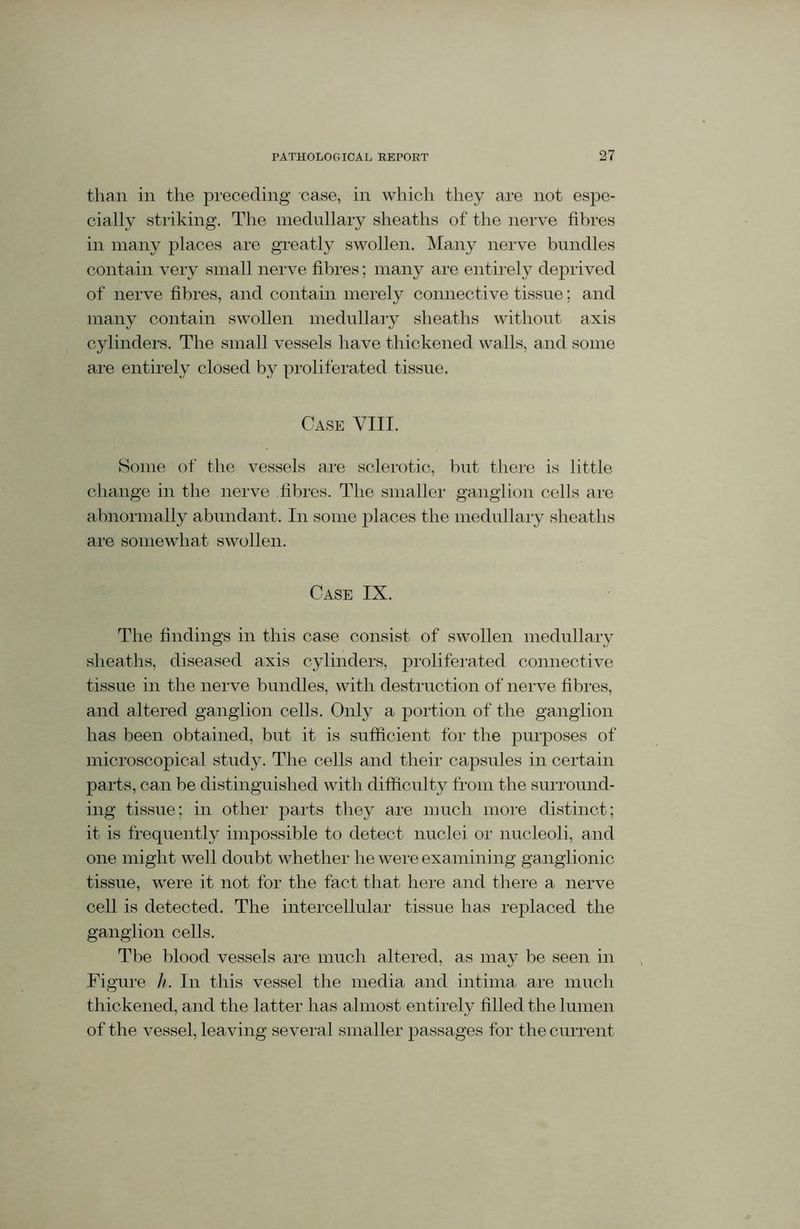 than in the preceding case, in which they are not espe- cially striking. The medullary sheaths of the nerve fibres in many places are greatly swollen. Many nerve bundles contain very small nerve fibres; many are entirely deprived of nerve fibres, and contain merely connective tissue; and many contain swollen medullary sheaths without axis cylinders. The small vessels have thickened walls, and some are entirely closed by proliferated tissue. Case VIII. Some of the vessels are sclerotic, but there is little change in the nerve fibres. The smaller ganglion cells are abnormally abundant. In some places the medullary sheaths are somewhat swollen. Case IX. The findings in this case consist of swollen medullary sheaths, diseased axis cylinders, proliferated connective tissue in the nerve bundles, with destruction of nerve fibres, and altered ganglion cells. Only a portion of the ganglion has been obtained, but it is sufficient for the purposes of microscopical study. The cells and their capsules in certain parts, can be distinguished with difficulty from the surround- ing tissue; in other parts they are much more distinct; it is frequently impossible to detect nuclei or nucleoli, and one might well doubt whether he were examining ganglionic tissue, were it not for the fact that here and there a nerve cell is detected. The intercellular tissue has replaced the ganglion cells. The blood vessels are much altered, as may be seen in Figure //. In this vessel the media and intima are much thickened, and the latter has almost entirely filled the lumen of the vessel, leaving several smaller passages for the current