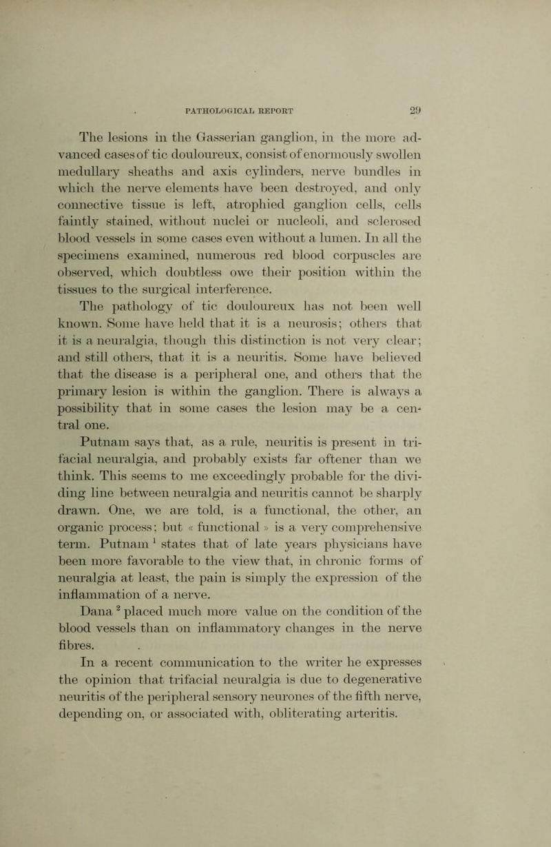 The lesions in the Gasserian ganglion, in the more ad- vanced cases of tic douloureux, consist of enormously swollen medullary sheaths and axis cylinders, nerve bundles in which the nerve elements have been destroyed, and only connective tissue is left, atrophied ganglion cells, cells faintly stained, without nuclei or nucleoli, and sclerosed blood vessels in some cases even without a lumen. In all the specimens examined, numerous red blood corpuscles are observed, which doubtless owe their position within the tissues to the surgical interference. The pathology of tic douloureux has not been well known. Some have held that it is a neurosis; others that it is a neuralgia, though this distinction is not very clear; and still others, that it is a neuritis. Some have believed that the disease is a peripheral one, and others that the primary lesion is within the ganglion. There is always a possibility that in some cases the lesion may be a cen- tral one. Putnam says that, as a rule, neuritis is present in tri- facial neuralgia, and probably exists far oftener than we think. This seems to me exceedingly probable for the divi- ding line between neuralgia and neuritis cannot be sharply drawn. One, we are told, is a functional, the other, an organic process; but « functional » is a very comprehensive term. Putnam 1 states that of late years physicians have been more favorable to the view that, in chronic forms of neuralgia at least, the pain is simply the expression of the inflammation of a nerve. Dana 2 placed much more value on the condition of the blood vessels than on inflammatory changes in the nerve fibres. In a recent communication to the writer he expresses the opinion that trifacial neuralgia is due to degenerative neuritis of the peripheral sensory neurones of the fifth nerve, depending on, or associated with, obliterating arteritis.