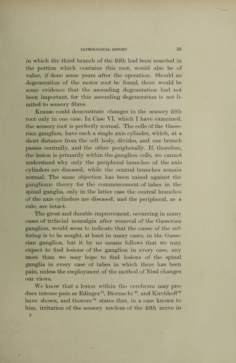 in which the third branch of the fifth had been resected in the portion which contains this root, would also be of value, if done some years after the operation. Should no degeneration of the motor root be found, there would be some evidence that the ascending degeneration had not been important, for this ascending degeneration is not li- mited to sensory fibres. Krause could demonstrate changes in the sensory fifth root only in one case. In Case VI, which I have examined, the sensory root is perfectly normal. The cells of the Gasse- rian ganglion, have each a single axis cylinder, which, at a short distance from the cell body, divides, and one branch passes centrally, and the other peripherally. If, therefore, the lesion is primarily within the ganglion cells, we cannot understand why only the peripheral branches of the axis cylinders are diseased, while the central branches remain normal. The same objection has been raised against the ganglionic theory for the commencement of tabes in the spinal ganglia, only in the latter case the central branches of the axis cylinders are diseased, and the peripheral, as a rale, are intact. The great and durable improvement, occurring in many cases of trifacial neuralgia after removal of the Gasserian ganglion, would seem to indicate that the cause of the suf- fering is to be sought, at least in many cases, in the Gasse- rian ganglion, but it by no means follows that we may expect to find lesions of the ganglion in every case, any more than we may hope to find lesions of the spinal ganglia in every case of tabes in which there has been pain, unless the employment of the method of Nissl changes our views. We know that a lesion within the cerebrum may pro- duce intense pain as Edinger21, Biernacki22, and Kirchhoff23 have shown, and Gowers24 states that, in a case known to him, irritation of the sensory nucleus of the fifth nerve in 5