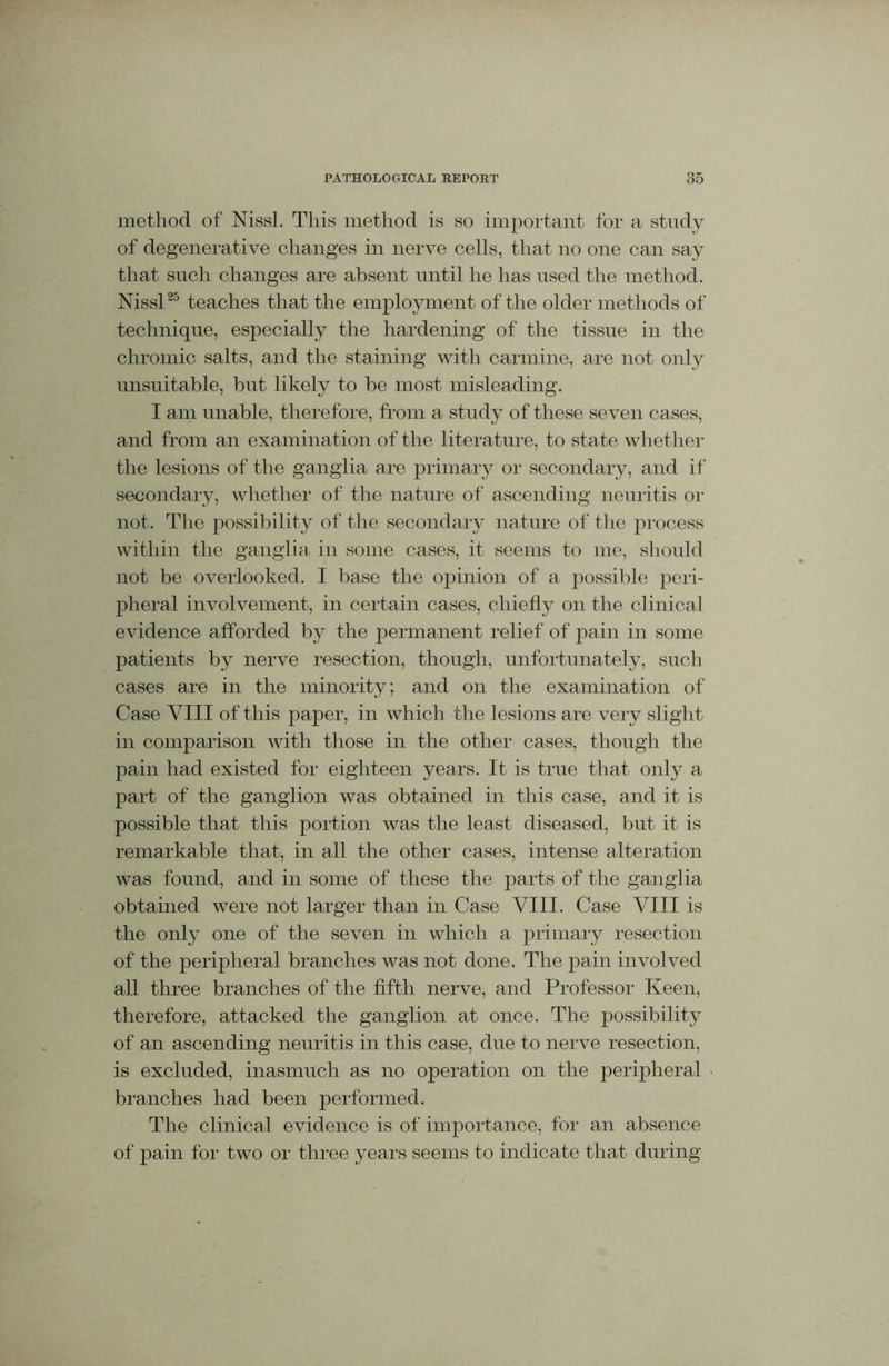 method of Nissl. This method is so important for a study of degenerative changes in nerve cells, that no one can say that such changes are absent until he has used the method. Nissl25 teaches that the employment of the older methods of technique, especially the hardening of the tissue in the chromic salts, and the staining with carmine, are not only unsuitable, but likely to he most misleading. I am unable, therefore, from a study of these seven cases, and from an examination of the literature, to state whether the lesions of the ganglia are primary or secondary, and if secondary, whether of the nature of ascending neuritis or not. The possibility of the secondary nature of the process within the ganglia in some cases, it seems to me, should not be overlooked. I base the opinion of a possible peri- pheral involvement, in certain cases, chiefly on the clinical evidence afforded by the permanent relief of pain in some patients by nerve resection, though, unfortunately, such cases are in the minority; and on the examination of Case VIII of this paper, in which the lesions are very slight in comparison with those in the other cases, though the pain had existed for eighteen years. It is true that only a part of the ganglion was obtained in this case, and it is possible that this portion was the least diseased, but it is remarkable that, in all the other cases, intense alteration was found, and in some of these the parts of the ganglia obtained were not larger than in Case VIII. Case VIII is the only one of the seven in which a primary resection of the peripheral branches was not done. The pain involved all three branches of the fifth nerve, and Professor Keen, therefore, attacked the ganglion at once. The possibility of an ascending neuritis in this case, due to nerve resection, is excluded, inasmuch as no operation on the peripheral branches had been performed. The clinical evidence is of importance, for an absence of pain for two or three years seems to indicate that during