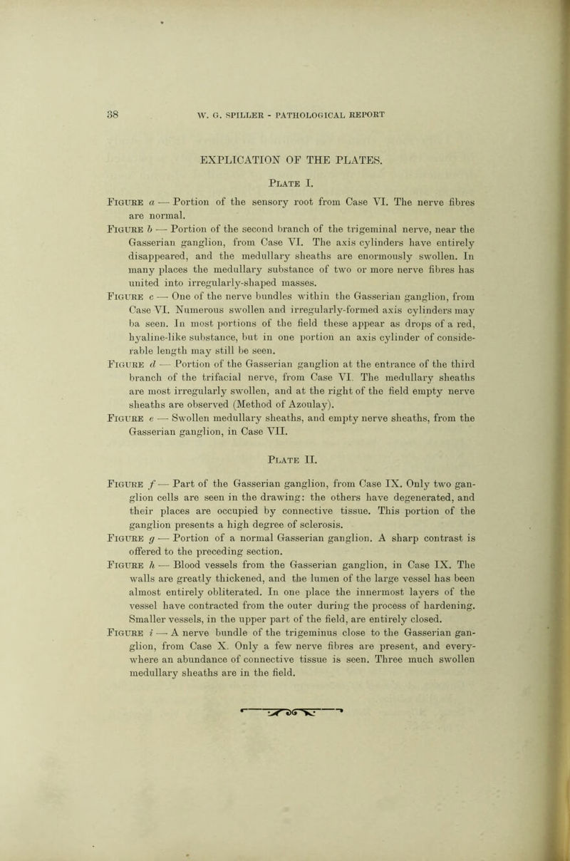 EXPLICATION OE THE PLATES. Plate I. Eigure a — Portion of the sensory root from Case VI. The nerve fibres are normal. Figure b —- Portion of the second branch of the trigeminal nerve, near the Gasserian ganglion, from Case VI. The axis cylinders have entirely disappeared, and the medullary sheaths are enormously swollen. In many places the medullary substance of two or more nerve fibres has united into irregularly-shaped masses. Figure c -—- One of the nerve bundles within the Gasserian ganglion, from Case VI. Numerous swollen and irregularly-formed axis cylinders may ba seen. In most portions of the field these appear as drops of a red, hyaline-like substance, but in one portion an axis cylinder of conside- rable length may still lie seen. Figure d — Portion of the Gasserian ganglion at the entrance of the third branch of the trifacial nerve, from Case VI. The medullary sheaths are most irregularly swollen, and at the right of the field empty nerve sheaths are observed (Method of Azoulay). Figure e — Swollen medullary sheaths, and empty nerve sheaths, from the Gasserian ganglion, in Case VII. Plate II. Figure f— Part of the Gasserian ganglion, from Case IX. Only two gan- glion cells are seen in the drawing: the others have degenerated, and their places are occupied by connective tissue. This portion of the ganglion presents a high degree of sclerosis. Figure g -— Portion of a normal Gasserian ganglion. A sharp contrast is offered to the preceding section. Figure h ■— Blood vessels from the Gasserian ganglion, in Case IX. The walls are greatly thickened, and the lumen of the large vessel has been almost entirely obliterated. In one place the innermost layers of the vessel have contracted from the outer duriug the process of hardening. Smaller vessels, in the upper part of the field, are entirely closed. Figure i — A nerve bundle of the trigeminus close to the Gasserian gan- glion, from Case X. Only a few nerve fibres are present, and every- where an abundance of connective tissue is seen. Three much swollen medullary sheaths are in the field.