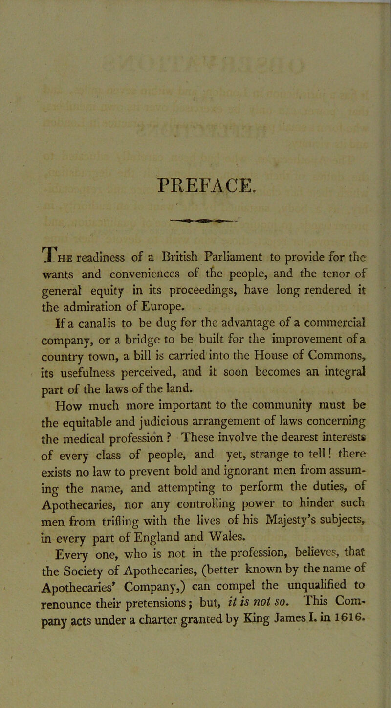 PREFACE. The readiness of a British Parliament to provide for the wants and conveniences of the people, and the tenor of general equity in its proceedings, have long rendered it the admiration of Europe. If a canal is to be dug for the advantage of a commercial company, or a bridge to be built for the improvement of a country town, a bill is carried into the House of Commons, its usefulness perceived, and it soon becomes an integral part of the laws of the land. How much more important to the community must be the equitable and judicious arrangement of laws concerning the medical profession ? These involve the dearest interests of every class of people, and yet, strange to tell! there exists no law to prevent bold and ignorant men from assum- ing the name, and attempting to perform the duties, of Apothecaries, nor any controlling power to hinder such men from trifling with the lives of his Majesty’s subjects, in every part of England and Wales. Every one, who is not in the profession, believes, that the Society of Apothecaries, (better known by the name of Apothecaries' Company,) can compel the unqualified to renounce their pretensions; but, it is not so. This Com- pany acts under a charter granted by King James I. in 1616.