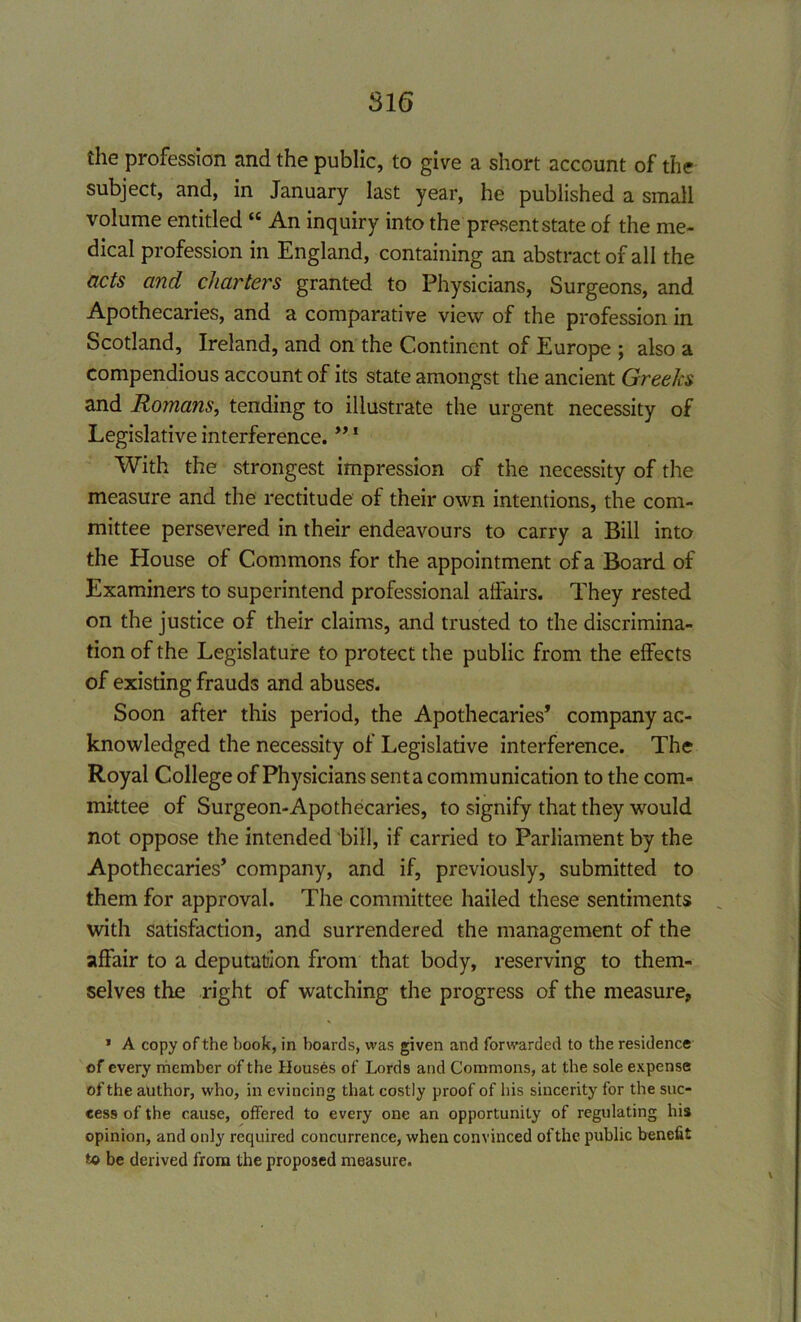 816 the profession and the public, to give a short account of the subject, and, in January last year, he published a small volume entitled “ An inquiry into the present state of the me- dical profession in England, containing an abstract of all the acts and charters granted to Physicians, Surgeons, and Apothecaries, and a comparative view of the profession in Scotland, Ireland, and on the Continent of Europe ; also a compendious account of its state amongst the ancient Greeks and Romans, tending to illustrate the urgent necessity of Legislative interference. ”1 With the strongest impression of the necessity of the measure and the rectitude of their own intentions, the com- mittee persevered in their endeavours to carry a Bill into the House of Commons for the appointment of a Board of Examiners to superintend professional affairs. They rested on the justice of their claims, and trusted to the discrimina- tion of the Legislature to protect the public from the effects of existing frauds and abuses. Soon after this period, the Apothecaries’ company ac- knowledged the necessity of Legislative interference. The Royal College of Physicians sent a communication to the com- mittee of Surgeon-Apothecaries, to signify that they would not oppose the intended bill, if carried to Parliament by the Apothecaries’ company, and if, previously, submitted to them for approval. The committee hailed these sentiments with satisfaction, and surrendered the management of the affair to a deputation from that body, reserving to them- selves the right of watching the progress of the measure, * A copy of the hook, in boards, was given and forwarded to the residence of every member of the Houses of Lords and Commons, at the sole expense of the author, who, in evincing that costly proof of his sincerity for the suc- cess of the cause, offered to every one an opportunity of regulating his opinion, and only required concurrence, when convinced of the public benefit to be derived from the proposed measure.