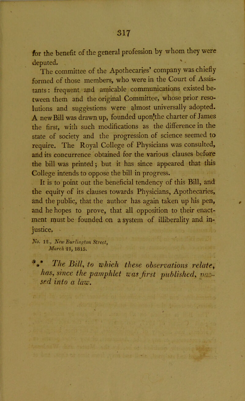 for the benefit of the general profession by whom they were deputed. „ The committee of the Apothecaries’ company was chiefly formed of those members, who were in the Court of Assis- tants : frequent and amicable communications existed be- tween them and the original Committee, whose prior reso- lutions and suggestions were almost universally adopted. A new Bill was drawn up, founded upon’the charter of James the first, with such modifications as the difference in the state of society and the progression of science seemed to require. The Royal College of Physicians was consulted, and its concurrence obtained for the various clauses before the bill was printed; but it has since appeared that this College intends to oppose the bill in progress. It is to point out the beneficial tendency of this Bill, and the equity of its clauses towards Physicians, Apothecaries, and the public, that the author has again taken up his pen, and he hopes to prove, that all opposition to their enact- ment must be founded on a system of illiberality and in- justice. No. 12., New Burlington Street, March 21, 1815. *#* The Bill, to which these observations relate, has, since the 'pamphlet was first published, vcln se.d into a law.