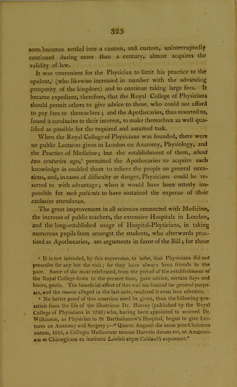 soon becomes settled into a custom, and-custom, uninterruptedly continued during more than a century, almost acquires the validity of law. It was convenient for the Physician to limit his practice to the opulent,1 (who likewise increased in number with the advancing prosperity of the kingdom) and to continue taking large fees. It became expedient, therefore, that the Royal College of Physicians should permit others to give advice to those, who could not afford to pay fees to themselves *, and the Apothecaries, thus resorted to, found it conducive to their interest, to make themselves as well qua- lified as possible for the required and assumed task. When the Royal College of Physicians was founded, there were no public Lectures given in London on Anatomy, Physiology, and the Practice of Medicine; but the establishment of them, about two centuries ago,1 permitted the Apothecaries to acquire such knowledge as enabled them to relieve the people on general occa- sions, and, in cases of difficulty or danger, Physicians could be re- sorted to with advantage j when it would have been utterly im- possible for suck patients to have sustained the expense of their exclusive attendance. The great improvement in all sciences connected with Medicine, the increase of public teachers, the extensive Hospitals in London, and the long-established usage of Hospital-Physicians, in taking numerous pupils from amongst the students, who afterwards prac- tised as Apothecaries, are arguments in favor of the Bill j for those 1 It is not intended, by this expression, to infer, that Physicians did not prescribe for any but the rich; for they have always been friends to the poor. Some of the most celebrated, from the period of the.establishment of the Royal College down to the present time, gave advice, certain days and hours, gratis. The beneficial effect of this was too limited for general purpo- ses, and the reason alleged in the last note, rendered it even less effective. 1 No better proof of this assertion need be given, than the following quo- tation from the life of the illustrious Dr. Harvey (published by the Royal College of Physicians in 1706) who, having been appointed to succeed Dr. Wilkinson, as Physician to St Bartholomew’s Hospital, began to give Lec- tures on Anatomy and Surgery;—“Quarto Augusti die anno post Christum natum, 1615, a Collegio Medicorum munus Harveio datum est, ut Analomi- arn et Chirurgicam ex instituto Lumleii atque Caldxealli exponeret.”
