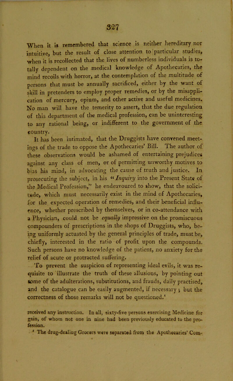 When it is remembered that science is neither hereditary nor intuitive, but the result of close attention to particular studies, when it is recollected that the lives of numberless individuals is to- tally dependent on the medical knowledge of Apothecaries, the mind recoils with horror, at the contemplation of the multitude of persons that must be annually sacrificed, either by the want of skill in pretenders to employ proper remedies, or by the misappli- cation of mercury, opium, and other active and useful medicines. No man will have the temerity to assert, that the due regulation of this department of the medical profession, can be uninteresting to any rational being, or indifferent to the government of the country. It has been intimated, that the Druggists have convened meet- ings of the trade to oppose the Apothecaries’ Bill. The author of these observations would be ashamed of entertaining prejudices against any class of men, or of permitting unworthy motives to bias his mind, in advocating the cause of truth and justice. In prosecuting the subject, in his “Inquiry into the Present State of the Medical Profession,” he endeavoured to show', that the solici- tude, which must necessarily exist in the mind of Apothecaries, for the expected operation of remedies, and their beneficial influ- ence, whether prescribed by themselves, or in co-attendance with a Physician, could not be equally impressive on the promiscuous compounders of prescriptions in the shops of Druggists, who, be- ing uniformly actuated by the general principles of trade, must be, chiefly, interested in the ratio of profit upon the compounds. Such persons have no knowledge of the patient, no anxiety for the relief of acute or protracted suffering. To prevent the suspicion of representing ideal evils, it was re- quisite to illustrate the truth of these allusions, by pointing out tome of the adulterations, substitutions, and frauds, daily practised, and the catalogue can be easily augmented, if necessary ; but the correctness of those remarks will not be questioned.1 received any instruction. In all, sixty-five persons exercising Medicine for gain, of whom not one in nine had been previously educated to the pro- fession. 1 The drug-dealiug Grocors were separated from the Apothecaries’ Com-