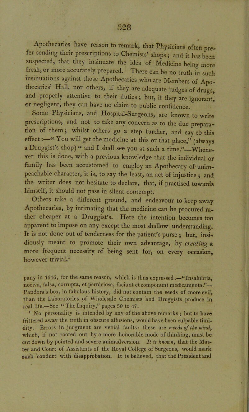 4 Apothecaries have reason to remark, that Physicians often pre- fer sending their prescriptions to Chemists’ shops; and it has been suspected, that they insinuate the idea of Medicine being more fresh, or more accurately prepared. There can be no truth in such insinuations against those Apothecaries who are Members of Apo- thecaries’ Hall, nor others, if they are adequate judges of drugs, and properly attentive to their duties ; but, if they are ignorant] or negligent, they can have no claim to public confidence. Some Physicians, and Hospital-Surgeons, are known to write prescriptions, and not to take any concern as to the due prepara- tion of them; whilst others go a step further, and say to this effect:—“ You will get the medicine at this or that place,” (always a Druggist’s shop) “ and I shall see you at such a time.”—Whene- ver this is done, with a previous knowledge that the individual or family has been accustomed to employ an Apothecary of unim- peachable character, it is, to say the least, an act of injustice ; and the writer does not hesitate to declare, that, if practised towards himself, it should not pass in silent contempt. Others take a different ground, and endeavour to keep away Apothecaries, by intimating that the medicine can be procured ra- ther cheaper at a Druggist’s. Here the intention becomes too apparent to impose on any except the most shallow understanding. It is not done out of tenderness for the patient’s purse ; but, insi- diously meant to promote their own advantage, by creating a more frequent necessity of being sent for, on every occasion, however trivial.1 pany in 1616, for the same reason, which is thus expressed:—“Insalubria, nociva, falsa, corrupta, et perniciosa, faciunt etcomponunt medicamenta.”— Pandora’s box, in fabulous history, did not contain the seeds of more evil, than the Laboratories of Wholesale Chemists and Druggists produce in real life.—See “ The Inquiry,” pages 39 to 47. 1 No personality is intended by any of the above remarks; but to have frittered away the truth in obscure allusions, would have been culpable timi- dity. Errors in judgment are venial faults: these are weeds of the mind, which, if not rooted out by a more honorable mode of thinking, must be cut down by pointed and severe animadversion. It is known, that the Mas- ter and Court of Assistants of the Royal College of Surgeons, would mark such conduct with disapprobation. It is believed, that the President and