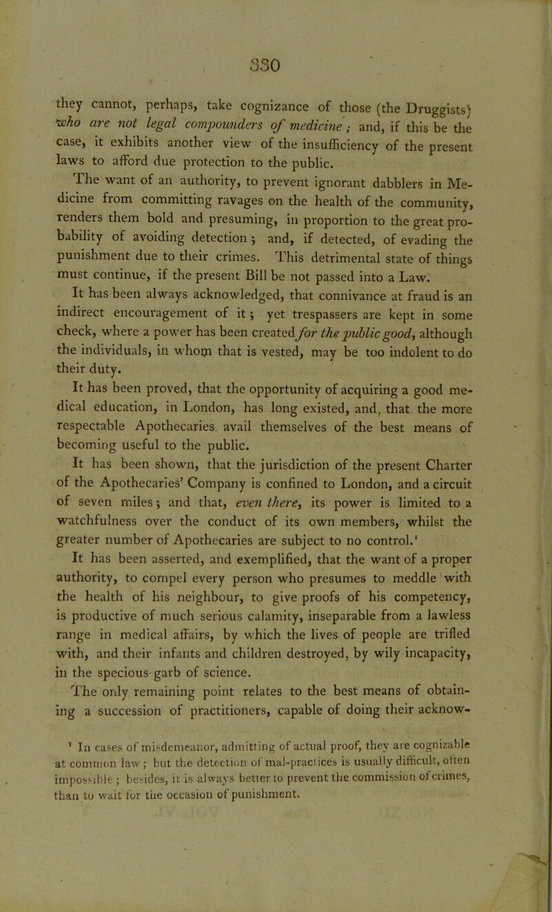 they cannot) perhaps) take cognizance of those (the Druggists^ who are not legal compounders of medicine; and, if this be the case, it exhibits another view of the insufficiency of the present laws to afford due protection to the public. The want of an authority, to prevent ignorant dabblers in Me- dicine from committing ravages on the health of the community, renders them bold and presuming, in proportion to the great pro- bability of avoiding detection j and, if detected, of evading the punishment due to their crimes. This detrimental state of things must continue, if the present Bill be not passed into a Law. It has been always acknowledged, that connivance at fraud is an indirect encouragement of it; yet trespassers are kept in some check, where a power has been created for the public good, although the individuals, in whom that is vested, may be too indolent to do their duty. It has been proved, that the opportunity of acquiring a good me- dical education, in London, has long existed, and, that the more respectable Apothecaries avail themselves of the best means of becoming useful to the public. It has been shown, that the jurisdiction of the present Charter of the Apothecaries’ Company is confined to London, and a circuit of seven miles; and that, even there, its power is limited to a watchfulness over the conduct of its own members, whilst the greater number of Apothecaries are subject to no control.1 It has been asserted, and exemplified, that the want of a proper authority, to compel every person who presumes to meddle with the health of his neighbour, to give proofs of his competency, is productive of much serious calamity, inseparable from a lawless range in medical affairs, by which the lives of people are trifled with, and their infants and children destroyed, by wily incapacity, in the specious garb of science. The only remaining point relates to the best means of obtain- ing a succession of practitioners, capable of doing their acknow- 1 In cases of misdemeanor, admitting of actual proof, they are cognizable at common law; but the detection ol mal-praciices is usually difficult, olten impossible ; besides, it is always better to prevent the commission of crimes, than to wait for the occasion of punishment.