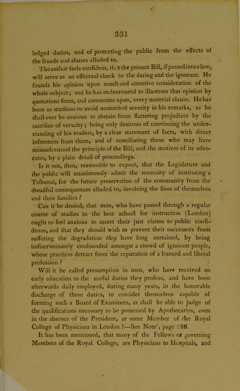 331 ledged duties, and of protecting the public from the effects of the frauds and abuses alluded to. The author feels confident, th; t the present Bill, ifpassedintoalaw, will serve as an effectual check to the daring and the ignorant. He founds his opinion upon much and attentive consideration of the whole subject; and he has endeavoured to illustrate that opinion by- quotations from, and comments upon, every material clause. He has been as studious to avoid unmerited severity in his remarks, as he shall ever be anxious to abstain from flattering prejudices by the sacrifice of veracity ; being only desirous of convincing the under- standing of his readers, by a clear statement of facts, with direct inferences from them, and of conciliating those who may have misunderstood the principle of the Bill, and the motives of its advo- cates, by a plain detail of proceedings. Is it not, then, reasonable to expect, that the Legislature and the public will unanimously admit the necessity of instituting a Tribunal, for the future preservation of the community from the dreadful consequences alluded to, involving the lives of themselves and their families ? Can it be denied, that men, who have passed through a regular course of studies in the best school for instruction (London) ought to feel anxious to assert their just claims to public confi- dence, and that they should wish to prevent their successors from suffering the degradation they have long sustained, by being indiscriminately confounded amongst a crowd of ignorant people, whose practices detract from the reputation of a learned and liberal profession ? Will it be called presumption in men, who have received an early education to the useful duties they profess, and have been afterwards daily employed, during many years, in the honorable discharge of those duties, to consider themselves capable of forming such a Board of Examiners, as shall be able to judge of the qualifications necessary to be possessed by Apothecaries, even in the absence of the President, or some Member of the Royal College of Physicians in London ?—See Note1, page b26. It has been mentioned, that many of the Fellows or governing Members of the Royal College, are Physicians to Hospitals, and
