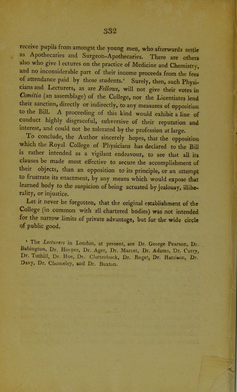 receive pupils from amongst the young men, who afterwards settle as Apothecaries and Surgeon-Apothecaries. There are others also who give 1 ectures on the practice of Medicine and Chemistry, and no inconsiderable part of their income proceeds from the fees of attendance paid by those students.' Surely, then, such Physi- cians and Lecturers, as are Fellows, will not give their votes in Comitia (an assemblage) of the College, nor the Licentiates lend theii sanction, directly or indirectly, to any measures of opposition to the Bill. A proceeding of this kind would exhibit a line of conduct highly disgraceful, subversive of their reputation and interest, and could not be tolerated by the profession at large. To conclude, the Author sincerely hopes, that the opposition which the Royal College of Physicians has declared to the Bill is rather intended as a vigilant endeavour, to see that all its clauses be made most effective to secure the accomplishment of their objects, than an opposition to its principle, or an attempt to frustrate its enactment, by any means which would expose that learned body to the suspicion of being actuated by jealousy, illibe- rally, or injustice. Let it never be forgotten, that the original establishment of the College (in common with all chartered bodies) was not intended for the narrow limits of private advantage, but for the wide circle of public good. The Lecturers in London, at present, are Dr. George Pearson, Dr. Babington, Dr. Hooper, Dr. Ager, Dr. Marcet, Dr. Adams, Dr. Currv, Dr. Tuthiil, Dr. Hue, Dr. Cluftcrbuck, Dr. Roget, Dr. Harrison, Dr. Davy, Dr. Chomeley, and Dr. Buxton.