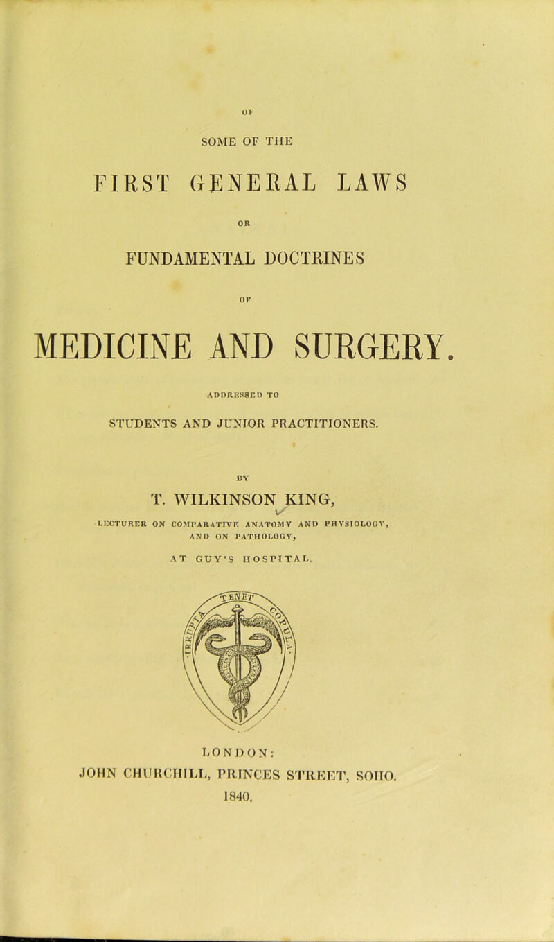 OF SOME OF THE FIRST GENERAL LAWS OR FUNDAMENTAL DOCTRINES MEDICINE AND SURGERY. ADORESSEO TO STUDENTS AND JUNIOR PRACTITIONERS. BT T. WILKINSON KING, LECTURER ON COMPARATIVE ANATOMY AND PHYSIOLOGY, AND ON PATHOLOGY, AT GUY'S nOSPI TAL. LONDON: .lOHN CHURCHILL, PRINCES S^I’REEI', SOHO, 1840.