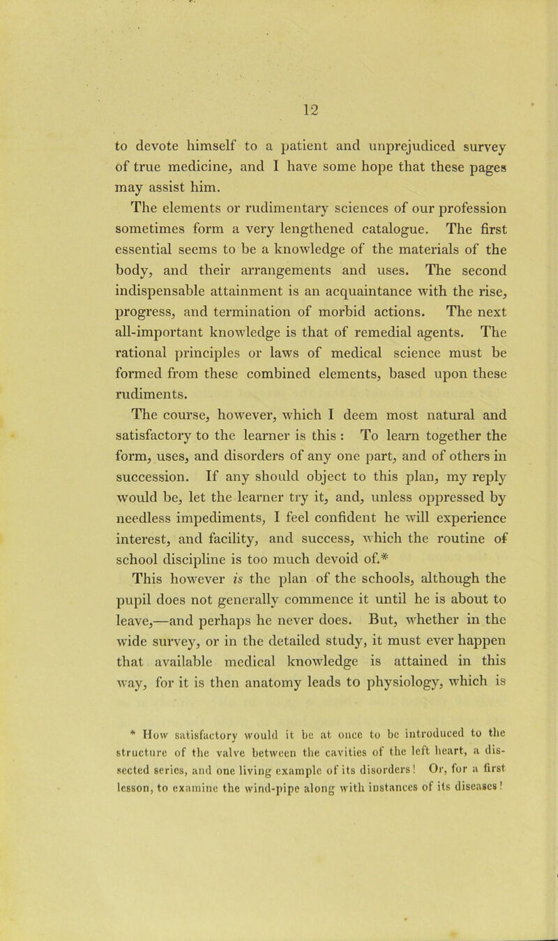 to devote himself to a patient and unprejudiced survey of true medicine, and I have some hope that these pages may assist him. The elements or rudimentary sciences of our profession sometimes form a very lengthened catalogue. The first essential seems to be a knowledge of the materials of the body, and their arrangements and uses. The second indispensable attainment is an acquaintance with the rise, progress, and termination of morbid actions. The next all-important knowledge is that of remedial agents. The rational principles or laws of medical science must be formed from these combined elements, based upon these rudiments. The course, however, which I deem most natural and satisfactory to the learner is this : To learn together the form, uses, and disorders of any one part, and of others in succession. If any should object to this plan, my reply would be, let the learner try it, and, unless oppressed by needless impediments, I feel confident he will experience interest, and facility, and success, which the routine of school discipline is too much devoid of.* This however is the plan of the schools, although the pupil does not generally commence it until he is about to leave,—and perhaps he never does. But, whether in the wide survey, or in the detailed study, it must ever happen that available medical knowledge is attained in this way, for it is then anatomy leads to johysiology, which is * How satisfactory would it be at once to be introduced to tlie structure of the valve between the cavities of the left heart, a dis- sected series, and one living example of its disorders! Or, for a first lesson, to examine the wind-pipe along with instances of its diseases!