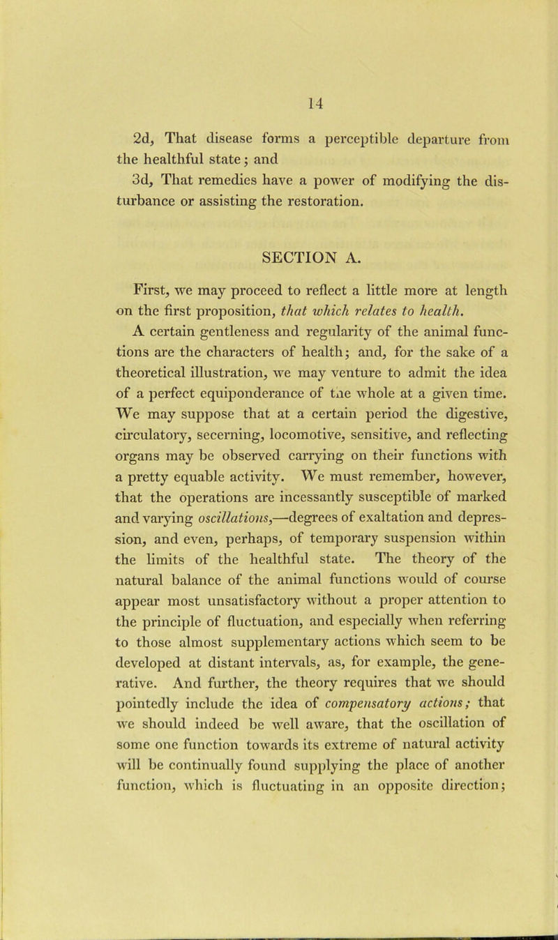 2d, That disease forms a perceptible departure from the healthful state; and 3d, That remedies have a power of modifying the dis- turbance or assisting the restoration. SECTION A. First, we may proceed to reflect a little more at length on the first proposition, that which relates to health. A certain gentleness and regularity of the animal func- tions are the characters of health; and, for the sake of a theoretical illustration, we may venture to admit the idea of a perfect equiponderance of tne whole at a given time. We may suppose that at a certain period the digestive, circulatory, secerning, locomotive, sensitive, and reflecting organs may be observed carrying on their functions with a pretty equable activity. We must remember, however, that the operations are incessantly susceptible of marked and varying oscillations,—degrees of exaltation and depres- sion, and even, perhaps, of temporary suspension within the limits of the healthful state. The theory of the natural balance of the animal functions would of course appear most unsatisfactory without a proper attention to the principle of fluctuation, and especially when referring to those almost supplementary actions which seem to be developed at distant inters'^als, as, for example, the gene- rative. And further, the theory requires that we should pointedly include the idea of compensatory actions; that we should indeed be well aware, that the oscillation of some one function towards its extreme of natural activity will be continually found supplying the place of another function, which is fluctuating in an opposite direction;