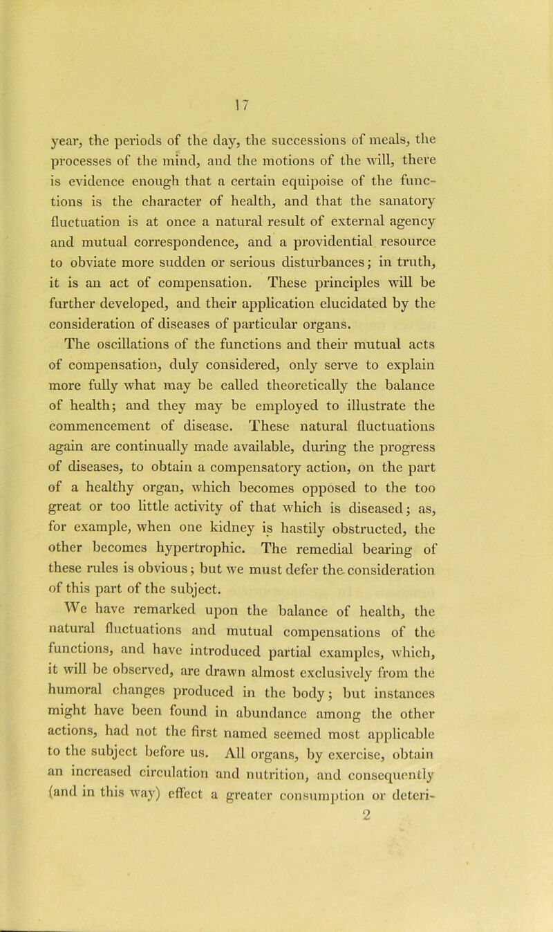 year, the periods of the day, the successions of meals, the processes of the mind, and the motions of the ndll, there is evidence enough that a certain equipoise of the func- tions is the character of health, and that the sanatory fluctuation is at once a natural result of external agency and mutual cori’espondence, and a providential resource to obviate more sudden or serious disturbances; in truth, it is an act of compensation. These principles w'ill be further developed, and their application elucidated by the consideration of diseases of particular organs. The oscillations of the functions and their mutual acts of compensation, duly considered, only serve to explain more fully what may be called theoretically the balance of health; and they may be employed to illustrate the commencement of disease. These natural fluctuations again are continually made available, during the progress of diseases, to obtain a compensatory action, on the part of a healthy organ, which becomes opposed to the too great or too little activity of that which is diseased; as, for example, when one kidney is hastily obstructed, the other becomes hypertrophic. The remedial bearing of these rules is obvious; but we must defer the consideration of this part of the subject. We have remarked upon the balance of health, the natural fluctuations and mutual compensations of the functions, and have introduced partial examples, which, it will be observed, are drawn almost exclusively from the humoral changes produced in the body; but instances might have been found in abundance among the other actions, had not the first named seemed most applicable to the subject before us. All organs, Ijy exercise, obtain an increased circulation and nutrition, and consequently (and in this way) effect a greater consumption or deteri- 2