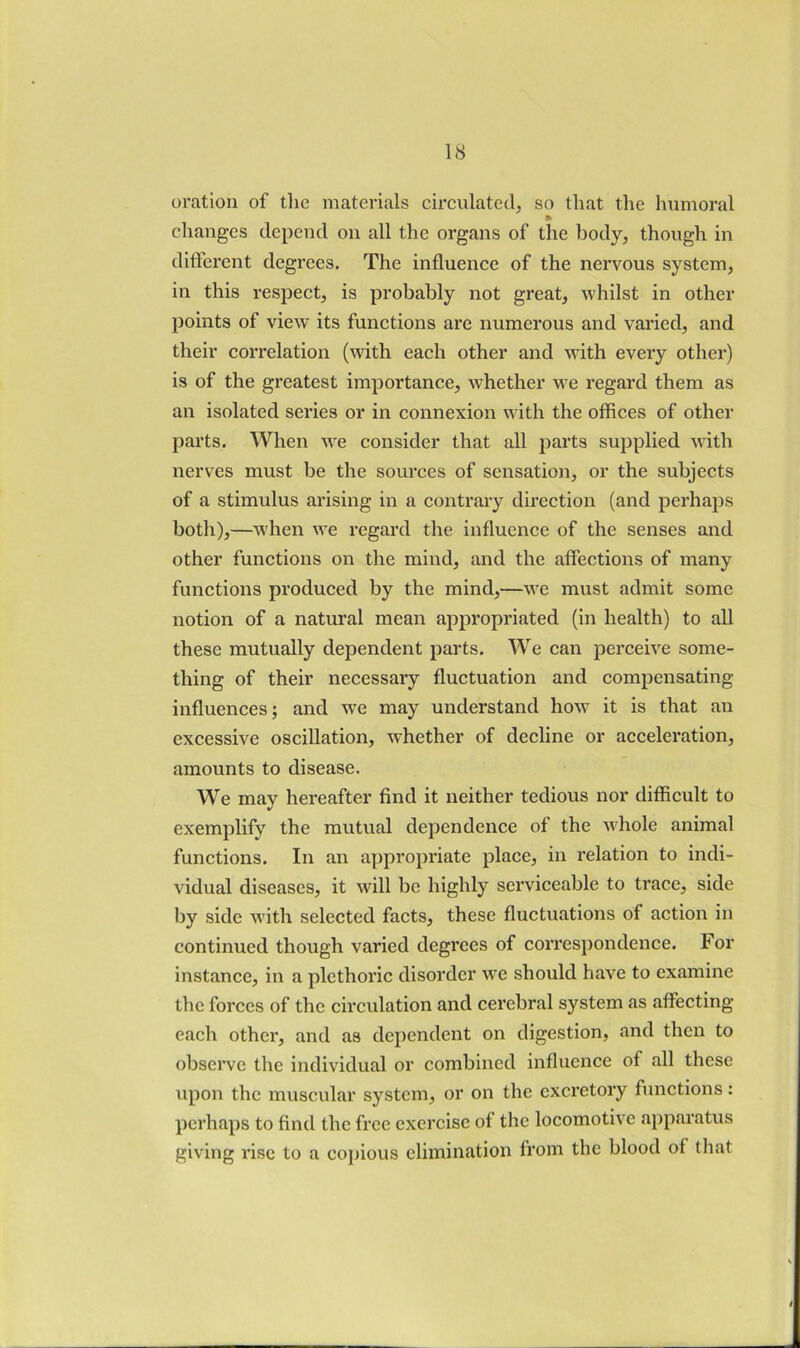 oration of the materials circulated, so that the humoral changes depend on all the organs of the body, though in different degrees. The influence of the nervous system, in this respect, is probably not great, whilst in other points of view its functions are numerous and varied, and their correlation (with each other and with every other) is of the greatest importance, whether we regard them as an isolated series or in connexion with the offices of other parts. When w^e consider that all parts supplied wdth nerves must be the sources of sensation, or the subjects of a stimulus arising in a contrary direction (and perhaps both),—when we regard the influence of the senses and other functions on the mind, and the affections of many functions produced by the mind,—we must admit some notion of a natural mean appropriated (in health) to all these mutually dependent parts. We can perceive some- thing of their necessary fluctuation and compensating influences; and we may understand how it is that an excessive oscillation, whether of decline or acceleration, amounts to disease. We may hereafter find it neither tedious nor difficult to exemplify the mutual dependence of the whole animal functions. In an appropriate place, in relation to indi- vidual diseases, it will be highly serviceable to trace, side by side with selected facts, these fluctuations of action in continued though varied degrees of correspondence. For instance, in a plethoric disorder we should have to examine the forces of the circulation and cerebral system as affecting- each other, and as dependent on digestion, and then to observe the individual or combined influence of all these upon the muscular system, or on the excretory functions: perhaps to find the free exercise of the locomotive .apparatus giving rise to a cojjious elimination from the blood of that