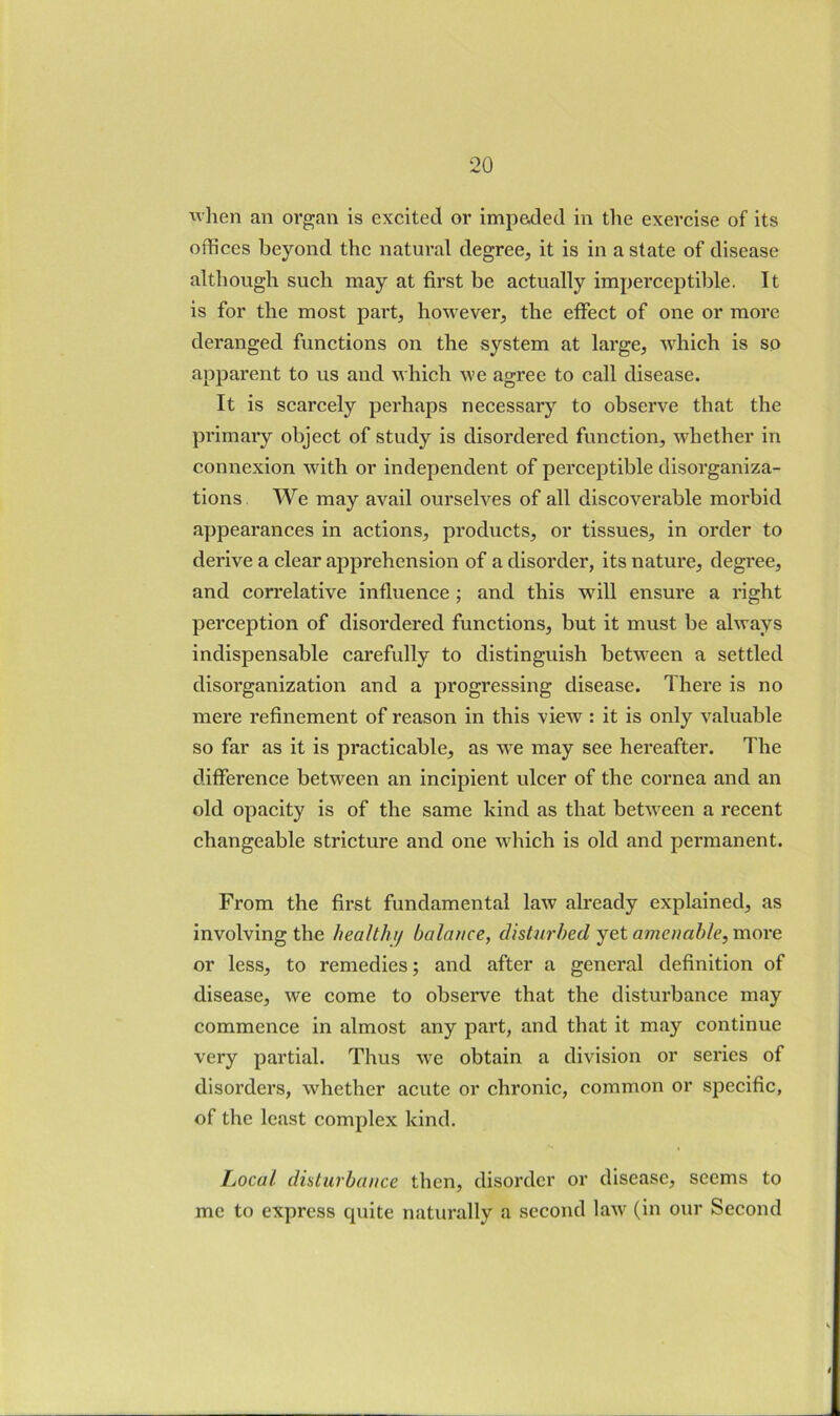 ivlien an organ is excited or impeded in the exercise of its offices beyond the natural degree, it is in a state of disease although such may at first be actually imperceptible. It is for the most part, however, the effect of one or more deranged functions on the system at large, which is so apparent to us and which we agree to call disease. It is scarcely perhaps necessary to observe that the pi’imai’y object of study is disordered function, whether in connexion with or independent of perceptible disorganiza- tions We may avail ourselves of all discoverable morbid appearances in actions, products, or tissues, in order to derive a clear apprehension of a disorder, its nature, degree, and correlative influence ; and this will ensure a right perception of disordered functions, but it must be always indispensable carefully to distinguish between a settled disorganization and a progressing disease. There is no mere refinement of reason in this view : it is only valuable so far as it is practicable, as we may see hereafter. The difference between an incipient ulcer of the cornea and an old opacity is of the same kind as that between a recent changeable stricture and one which is old and permanent. From the first fundamental law already explained, as involving the healthy balance, disturbed yet amenable, more or less, to remedies; and after a general definition of disease, we come to observe that the disturbance may commence in almost any part, and that it may continue very partial. Thus we obtain a division or series of disorders, whether acute or chronic, common or specific, of the least complex kind. Local disturbance then, disorder or disease, seems to me to express cpiite naturally a second laAV (in our Second