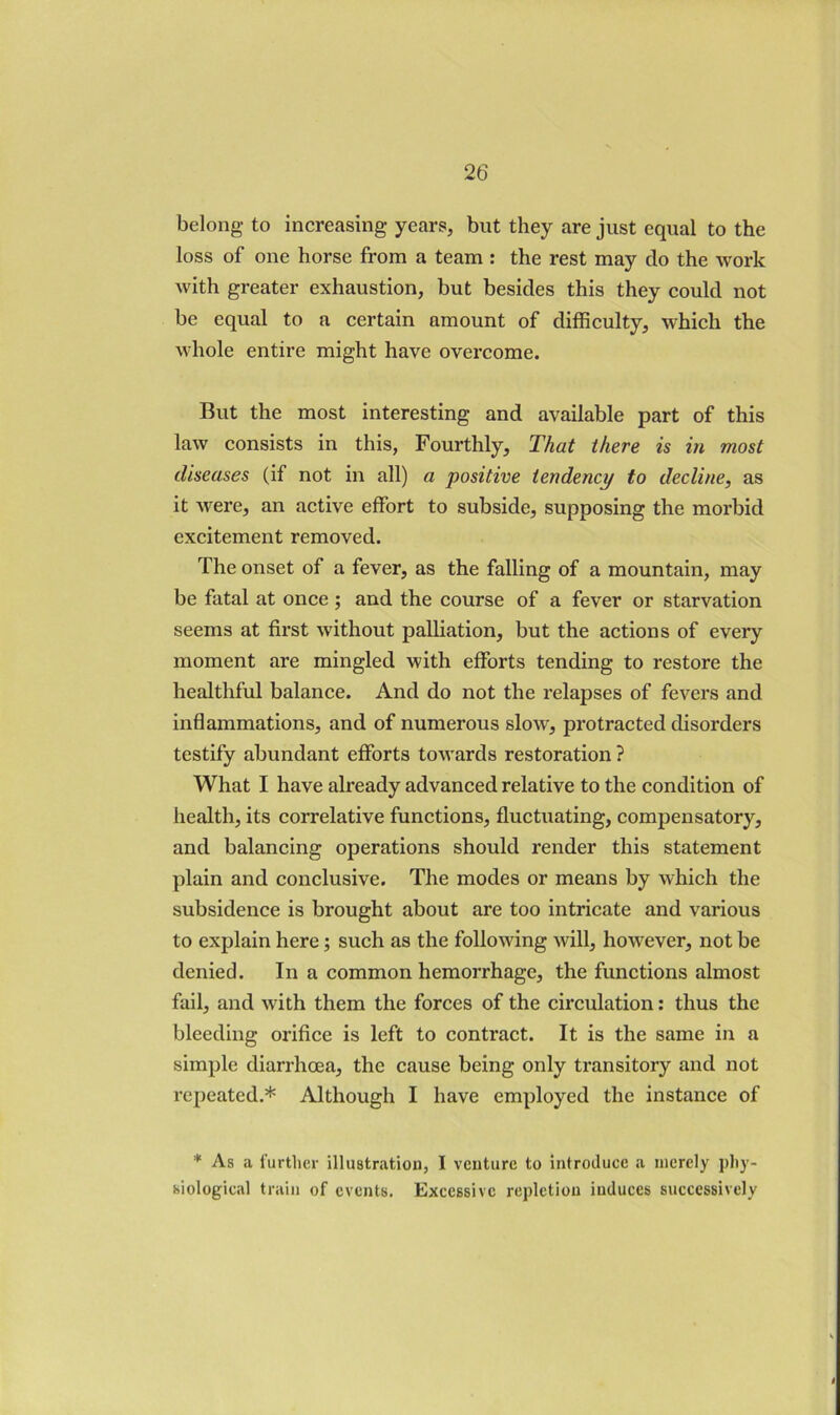 belong to increasing years, but they are just equal to the loss of one horse from a team : the rest may do the work with greater exhaustion, but besides this they could not be equal to a certain amount of difficulty, which the whole entire might have overcome. But the most interesting and available part of this law consists in this, Fourthly, That there is in most diseases (if not in all) a positive tendency to decline, as it were, an active effort to subside, supposing the morbid excitement removed. The onset of a fever, as the falling of a mountain, may be fatal at once ; and the course of a fever or starvation seems at first without palliation, but the actions of every moment are mingled with efforts tending to restore the healthful balance. And do not the relapses of fevers and inflammations, and of numerous slow, protracted disorders testify abundant efforts towards restoration ? What I have already advanced relative to the condition of health, its correlative functions, fluctuating, compensatory, and balancing operations should render this statement plain and conclusive. The modes or means by which the subsidence is brought about are too intricate and various to explain here; such as the following will, however, not be denied. In a common hemorrhage, the functions almost fail, and with them the forces of the circulation: thus the bleeding orifice is left to contract. It is the same in a simple diarrhoea, the cause being only transitory and not I’epeated.* Although I have employed the instance of * As a I’urtlier illustration, 1 venture to introduce a merely pliy- biological train of events. Excessive repletion induces successively