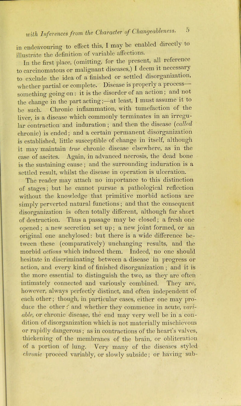 in endeavouring to effect this, I may be enabled directly to illustrate the definition of variable affections. In the first place, (omitting, for the present, all reference to carcinomatous or malignant diseases,) I deem it necessary to exclude the idea of a finished or settled disorganization, whether partial or complete. Disease is properly a process something going on: it is the disorder of an action; and not the change in the part acting;—at least, I must assume it to be such. Chronic inflammation, with tumefaction of the liver, is a disease which commonly terminates in an irregu- lar contraction and induration ; and then the disease {called chronic) is ended; and a certain permanent disorganization is established, little susceptible of change in itself, although it may maintain true chronic disease elsewhere, as in the case of ascites. Again, in advanced necrosis, the dead bone is the sustaining cause; and the surrounding induration is a settled result, whilst the disease in operation is ulceration. The reader may attach no importance to this distinction of stages; but he cannot pursue a pathological reflection without the knowledge that primitive morbid actions are simply perverted natural functions; and that the consequent disorganization is often totally different, although far short of destruction. Thus a passage may be closed; a fresh one opened; a new secretion set up; a new joint formed, or an original one anchylosed: but there is a wide difference be- tween these (comparatively) unchanging results, and the morbid actions which induced them. Indeed, no one should hesitate in discriminating between a disease in progress or action, and every kind of finished disorganization ; and it is the more essential to distinguish the two, as they are often intimately connected and variously combined. They are, however, always perfectly distinct, and often independent of each other; though, in particular cases, either one may pro- duce the other and whether they commence in acute, vari- able, or chronic disease, the end may very well be in a con- dition of disorganization which is not materially mischievous or rapidly dangerous; as in contractions of the heart’s valves, thickening of the membranes of the brain, or obliteration of a portion of lung. Very many of the diseases styled chronic proceed variably, or slowly subside; or having sub-