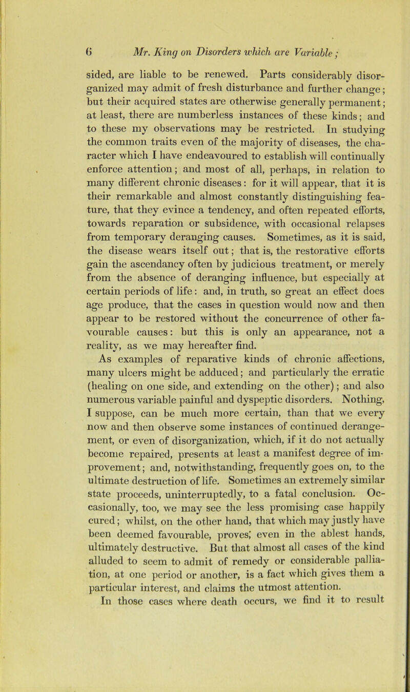 sided, are liable to be renewed. Parts considerably disor- ganized may admit of fresh disturbance and further change; but their acquired states are otherwise generally permanent; at least, there are numberless instances of these kinds; and to these my observations may be restricted. In studying the common traits even of the majority of diseases, the cha- racter which I have endeavoured to establish will continually enforce attention; and most of all, perhaps, in relation to many different chronic diseases; for it will appear, that it is their remarkable and almost constantly distinguishing fea- ture, that they evince a tendency, and often repeated efforts, towards reparation or subsidence, with occasional relapses from temporary deranging causes. Sometimes, as it is said, the disease wears itself out; that is, the restorative efforts gain the ascendancy often by judicious treatment, or merely from the absence of deranging influence, but especially at certain periods of life: and, in truth, so great an effect does age produce, that the cases in question would now and then appear to be restored without the concurrence of other fa- vourable causes: but this is only an appearance, not a reality, as we may hereafter find. As examples of reparative kinds of chronic affections, many ulcers might be adduced; and particularly the erratic (healing on one side, and extending on the other); and also numerous variable painful and dyspeptic disorders. Nothing, I suppose, can be much more certain, than that we every now and then observe some instances of continued derange- ment, or even of disorganization, which, if it do not actually become repaired, presents at least a manifest degree of im- provement ; and, notwithstanding, frequently goes on, to the ultimate destruction of life. Sometimes an extremely similar state proceeds, xminterruptedly, to a fatal conclusion. Oc- casionally, too, we may see the less promising case happily cured; whilst, on the other hand, that which may justly have been deemed favourable, proves,’ even in the ablest hands, ultimately destructive. But that almost all cases of the kind alluded to seem to admit of remedy or considerable pallia- tion, at one period or another, is a fact which gives them a particular interest, and claims the utmost attention. In those cases where death occurs, we find it to result