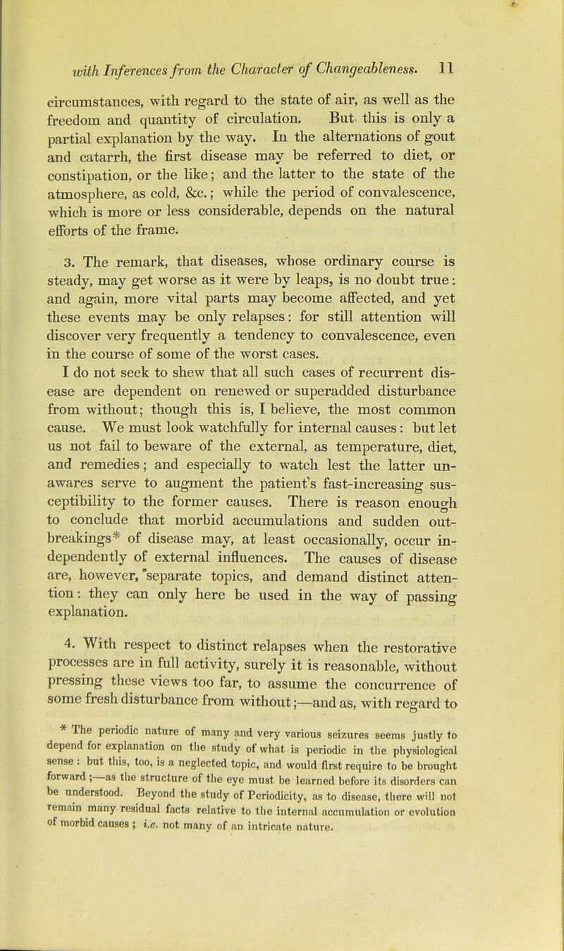 circumstances, with regard to the state of air, as well as the freedom and quantity of circulation. But this is only a partial explanation by the way. In the alternations of gout and catarrh, the first disease may he referred to diet, or constipation, or the like; and the latter to the state of the atmosphere, as cold, &c.; while the period of convalescence, which is more or less considerable, depends on the natural efforts of the frame. 3. The remark, that diseases, whose ordinary course is steady, may get worse as it were by leaps, is no doubt true; and again, more vital parts may become affected, and yet these events may be only relapses: for still attention will discover very frequently a tendency to convalescence, even in the course of some of the worst cases. I do not seek to shew that all such cases of recurrent dis- ease are dependent on renewed or superadded disturbance from without; though this is, I believe, the most common cause. We must look watchfully for internal causes: but let us not fail to beware of the external, as temperature, diet, and remedies; and especially to watch lest the latter un- awares serve to augment the patient’s fast-increasing sus- ceptibility to the former causes. There is reason enough to conclude that morbid accumulations and sudden out- breakings* of disease may, at least occasionally, occur in- dependently of external influences. The causes of disease are, however,’separate topics, and demand distinct atten- tion : they can only here be used in the way of passing explanation. 4. With respect to distinct relapses when the restorative processes are in full activity, surely it is reasonable, without pressing these views too far, to assume the concurrence of some fresh disturbance from without;—and as, with regard to * The periodic nature of many and very various seizures seems justly to depend for explanation on the study of what is periodic in the physiological sense: but this, too, is a neglected topic, and would first require to be brought forward ; as the structure of the eye must be learned before its disorders can be understood. Beyond the study of Periodicity, as to disease, there will not remain many residual facts relative to the internal accumulation or evolution of morbid causes ; i,e. not many of an intricate nature.