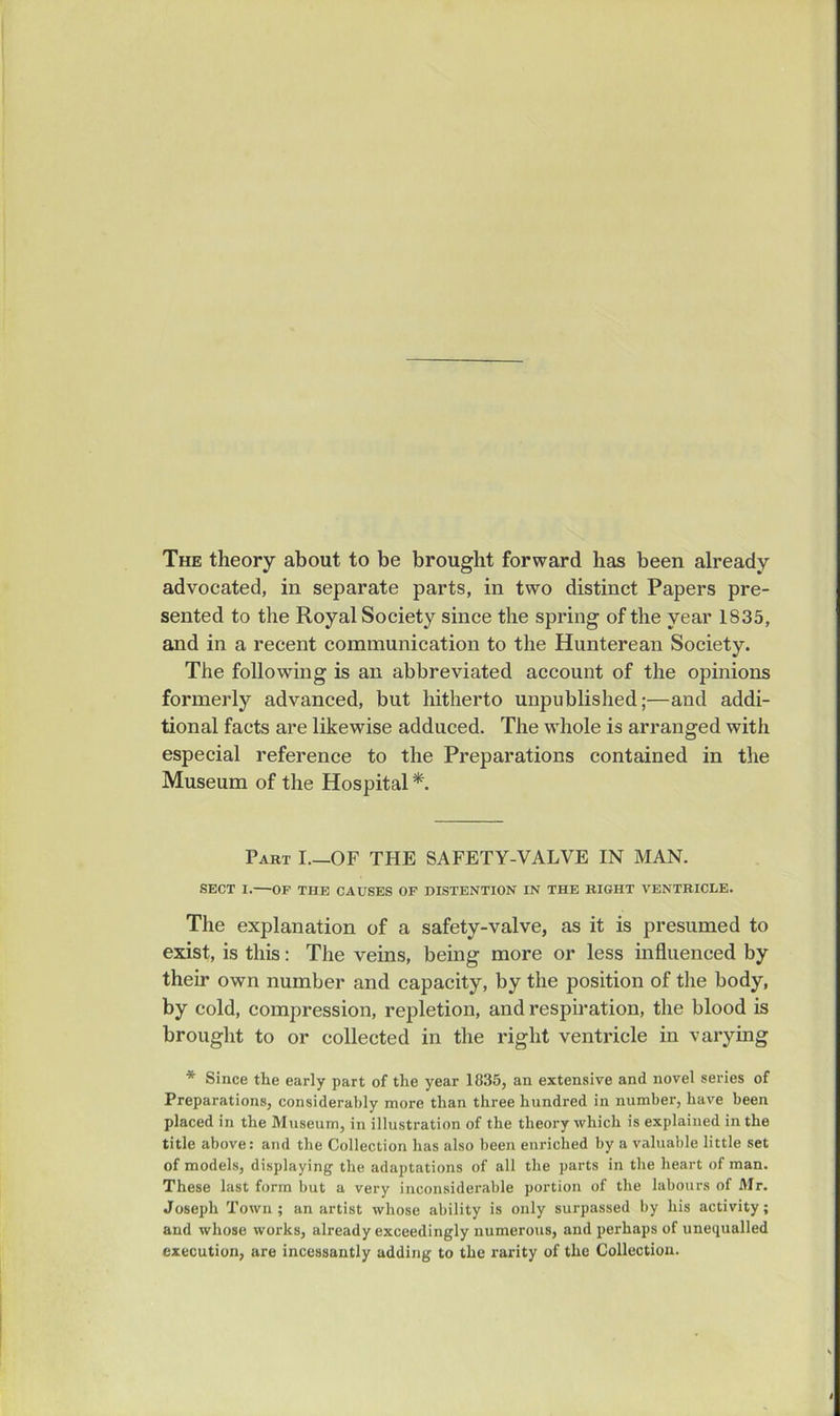 The theory about to be brought forward has been already advocated, in separate parts, in two distinct Papers pre- sented to the Royal Society since the spring of the year 1835, and in a recent communication to the Hunterean Society. The following is an abbreviated account of the opinions formerly advanced, but hitherto unpublished;—and addi- tional facts are likewise adduced. The whole is arranged with especial reference to the Preparations contained in the Museum of the Hospital *. Part I.—OF THE SAFETY-VALVE IN MAN. SECT I.—OP THE CAUSES OF DISTENTION IN THE BIGHT VENTRICLE. The explanation of a safety-valve, as it is presumed to exist, is this: The veins, being more or less influenced by their own number and capacity, by the position of the body, by cold, compression, repletion, and respiration, the blood is brought to or collected in the right ventricle in varying * Since the early part of the year 1835, an extensive and novel series of Preparations, considerably more than three hundred in number, have been placed in the Museum, in illustration of the theory which is explained in the title above: and the Collection has also been enriched by a valuable little set of models, displaying the adaptations of all the parts in the heart of man. These last form but a very inconsiderable portion of the labours of Mr. Joseph Town; an artist whose ability is only surpassed by his activity; and whose works, already exceedingly numerous, and perhaps of unequalled execution, are incessantly adding to the rarity of the Collection.