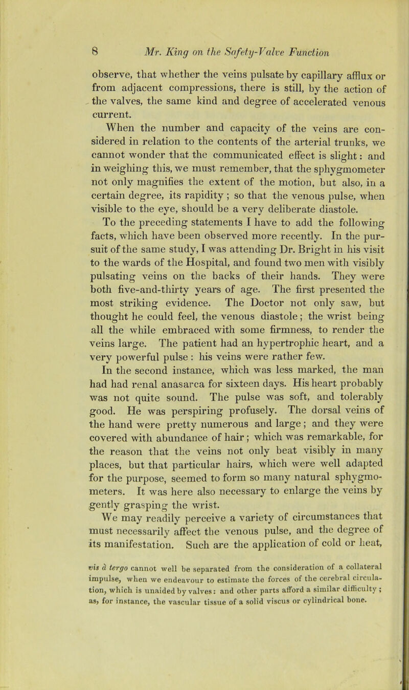 observe, that whether the veins pulsate by capillary afflux or from adjacent compressions, there is still, by the action of the valves, the same kind and degree of accelerated venous current. When the number and capacity of the veins are con- sidered in relation to the contents of the arterial trunks, we cannot wonder that the communicated effect is slight: and in weighing this, we must remember, that the sphygmometer not only magnifies the extent of the motion, but also, in a certain degree, its rapidity ; so that the venous pulse, when visible to the eye, should be a very deliberate diastole. To the preceding statements I have to add the following facts, which have been observed more recently. In the pur- suit of the same study, I was attending Dr. Bright in his visit to the wards of the Hospital, and found two men with visibly pulsating veins on the backs of their hands. They were both five-and-thirty years of age. The first presented the most striking evidence. The Doctor not only saw, but thought he could feel, the venous diastole; the wrist being all the while embraced with some firmness, to render the veins large. The patient had an hypertropliic heart, and a very powerful pulse : Ms veins were rather few. In the second instance, which was less marked, the man had had renal anasarca for sixteen days. His heart probably was not quite sound. The pulse was soft, and tolerably good. He was perspiring profusely. The dorsal veins of the hand were pretty numerous and large; and they were covered with abundance of hair; which was remarkable, for the reason that the veins not only beat visibly in many places, but that particular hairs, wMch were well adapted for the purpose, seemed to form so many natural sphygmo- meters. It was here also necessary to enlarge the veins by gently grasping the wrist. We may readily perceive a variety of circumstances that must necessarily affect the venous pulse, and the degree of its manifestation. Such are the application of cold or heat, vis d tergo cannot well be separated from the consideration of a collateral impulse, when we endeavour to estimate the forces of the cerebral circula- tion, which is unaided by valves: and other parts afford a similar difficulty ; as, for instance, the vascular tissue of a solid viscus or cylindrical bone.