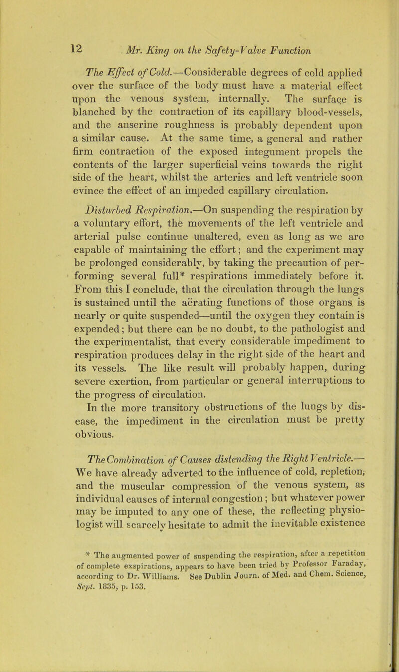 The Effect of Cold.—Considerable degrees of cold applied over the surface of the body must have a material effect upon the venous system, internally. The surface is blanched by the contraction of its capillary blood-vessels, and the anserine roughness is probably dependent upon a similar cause. At the same time, a general and rather firm contraction of the exposed integument propels the contents of the larger superficial veins towards the right side of the heart, whilst the arteries and left ventricle soon evince the effect of an impeded capillary circulation. Disturbed Respiration.—On suspending the respiration by a voluntary effort, the movements of the left ventricle and arterial pulse continue unaltered, even as long as we are capable of maintaining the effort; and the experiment may be prolonged considerably, by taking the precaution of per- forming several full* respirations immediately before it. From this I conclude, that the circulation through the lungs is sustained until the aerating functions of those organs, is nearly or quite suspended—until the oxygen they contain is expended; but there can be no doubt, to the pathologist and the experimentalist, that every considerable impediment to respiration produces delay in the right side of the heart and its vessels. The like result will probably happen, during severe exertion, from particular or general interruptions to the progress of circulation. In the more transitory obstructions of the lungs by dis- ease, the impediment in the circulation must be pretty obvious. The Combination of Causes distending the Right Ventricle.— We have already adverted to the influence of cold, repletion, and the muscular compression of the venous system, as individual causes of internal congestion; but whatever power may be imputed to any one of these, the reflecting physio- logist will scarcely hesitate to admit the inevitable existence * The augmented power of suspending the respiration, after a repetition of complete exspirations, appears to have been tried by Professor Faraday, according to Dr. Williams. See Dublin Journ. of Med. and Chem. Science, Scj)l. 1113!}, p. 153.
