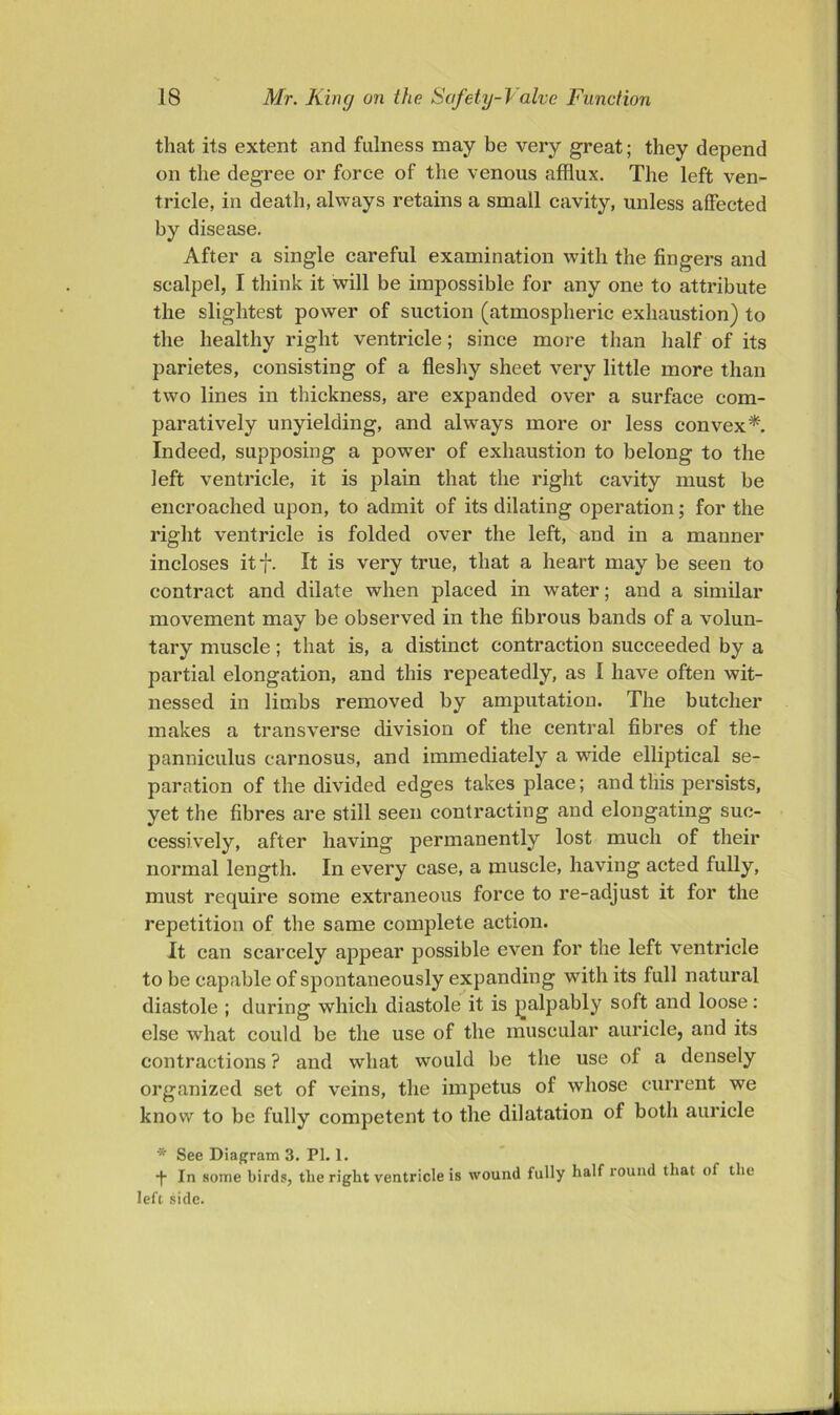 that its extent and fulness may be very great; they depend on the degree or force of the venous afflux. The left ven- tricle, in death, always retains a small cavity, unless affected by disease. After a single careful examination with the fingers and scalpel, I think it will be impossible for any one to attribute the slightest power of suction (atmospheric exhaustion) to the healthy right ventricle; since more than lialf of its parietes, consisting of a flesliy sheet very little more than two lines in thickness, are expanded over a surface com- paratively unyielding, and always more or less convex*. Indeed, supposing a po-wer of exhaustion to belong to the left ventricle, it is plain that the riglit cavity must be encroached upon, to admit of its dilating operation; for the right ventricle is folded over the left, and in a manner incloses itf. It is very true, that a heart may be seen to contract and dilate when placed in water; and a similar movement may be observed in the fibrous bands of a volun- tary muscle; that is, a distinct contraction succeeded by a partial elongation, and this repeatedly, as I have often wit- nessed in limbs removed by amputation. The butcher makes a transverse division of the central fibres of the panniculus carnosus, and immediately a wude elliptical se- paration of the divided edges takes place; and this persists, yet the fibres are still seen contracting and elongating suc- cessively, after having permanently lost much of their normal length. In every case, a muscle, having acted fully, must require some extraneous force to re-adjust it for the repetition of the same complete action. It can scarcely appear possible even for the left ventricle to be capable of spontaneously expanding with its full natural diastole ; during which diastole it is jialpably soft and loose: else what could be the use of the muscular auricle, and its contractions ? and what would be the use of a densely organized set of veins, the impetus of whose current we know to be fully competent to the dilatation of both auricle * See Diagram 3. PI. 1. -f- In some birds, the right ventricle is wound fully half round that of the left side.