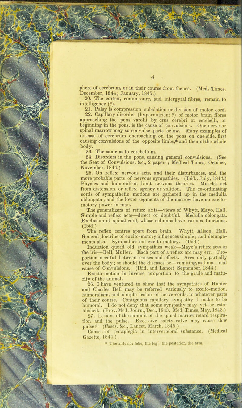 phere of cerebrum, or in their course from thence. (Med. Times, December, 1844; January, 1845.) 20. The cortex, commissure, and intergyral fibres, remain to intelligence (?). 21. Palsy is compression subalation or division of motor cord. 22. Capillary disorder (hypernutrient P) of motor brain fibres approaching the pons varolii by crus cerebri or cerebelli, or beginning in the pons, is the cause of convulsions. One nerve or spinal marrow may so convulse parts below. Many examples of disease of cerebrum encroaching on the pons on one side, first causing convulsions of the opposite limbs,* and then of the whole body. 23. The same as to cerebellum. 24. Disorders in the pons, causing general convulsions. (See the Seat of Convulsions, &c., 2 papers; Medical Times, October, November, 1844.) 25. On reflex nervous acts, and their disturbances, and the more probable parts of nervous sympathies. (Ibid., July, 1844.) Physics and humoralism limit nervous theories. Muscles act from distension, or reflex agency or volition. The co-ordinating cords of sympathetic motions are gathered up in the medulla oblongata; and the lower segments of the marrow have no excito- motory power in man. The generalizers of reflex ac ts—views of Whytt, Mayo, Hall. Simple and reflex acts—direct or doubtful. Medulla oblongata. Exclusion of spinal cord, whose columns have various functions. (Ibid.) The reflex centres apart from brain. Whytt, Alison, Hall. General doctrine of excito-motory influences simple; and derange- ments also. Sympathies not excito-motory. (Ibid.) Induction quoad old sympathies weak—Mayo’s reflex acts in the iris—Bell, Muller. Each part of a reflex arc may err. Pro- portion needful between causes and effects. Arcs only partially over the body; so should the diseases be—vomiting, asthma—real cause of Convulsions. (Ibid, and Lancet, September, 1844.) Excito-motion in inverse proportion to the grade and matu- rity of the animal. 26. I have ventured to show that the sympathies of Hunter and Charles Bell may be referred variously to excito-motion, humoralism, and simple lesion of nerve-cords, in whatever parts of their course. Contiguous capillary sympathy I make to be humoral. I do not deny that some sympathy may yet be esta- blished. (Prov. Med. Journ., Dec., 1813. Med. Times, May, 1843.) 27. Lesions of the summit of the spinal marrow retard respira- tion and the pulse. Excessive safety-valve may cause slow pulse P (Cfises, &c., Lancet, March, 1845.) Causes of paraplegia in intervertebral substance. (Medical Gazette, 1844.) * The anterior lobe, the leg'; the posterior, the arm.