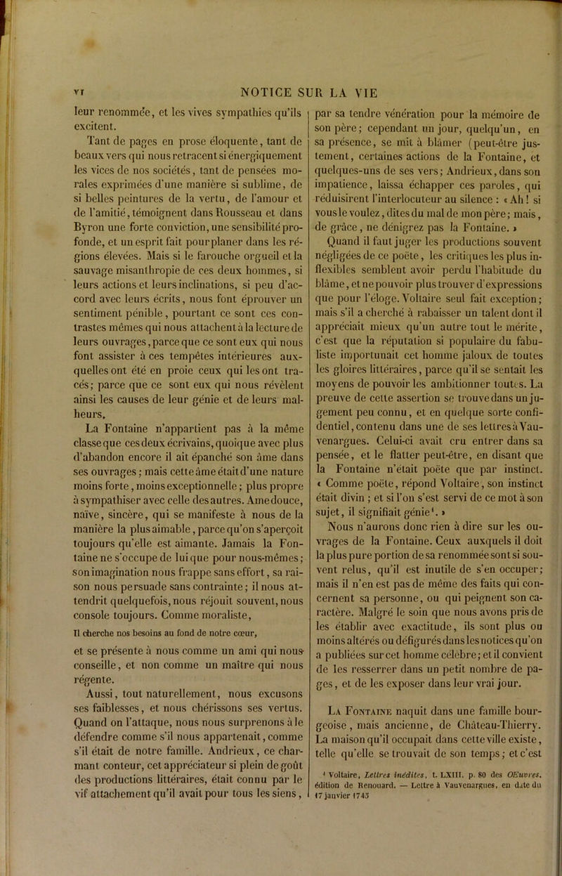 leur renommde, et les vives sympathies qu’ils excitent. Tant dc pages en prose eloquente, tanl do beaux vers qui nousretracentsienergiqucment les vices dc nos societes, tant de pensees mo- rales exprimees d’une maniere si sublime, de si belles peintures de la vertu, de l’amour et de l’amitie, temoignent dans Rousseau et dans Byron une forte conviction, une sensibilitepro- fonde, et un esprit lait pourplaner dans les re- gions elevees. Mais si le farouche orgueil etla sauvage misanthropic de ces deux hommes, si leurs actions et leurs inclinations, si peu d’ac- cord avec leurs ecrits, nous font eprouver un sentiment penible, pourtant ce sont ces con- trastes memes qui nous altachentala lecture de leurs ouvrages, parce que ce sont eux qui nous font assister a ces tempetes interieures aux- quelles ont ete en proie ceux qui les ont tra- ces; parce que ce sont eux qui nous revelent ainsi les causes de leur genie et de leurs mal- heurs. La Fontaine n’apparlient pas a la merne classeque cesdeuxecrivains,quoique avec plus d’abandon encore il ait epanche son ame dans ses ouvrages ; mais cette ame etait d’une nature moins forte, moinsexceptionnelle; plus propre a sympathiser avec celle desautres. Ame douce, naive, sincere, qui se manifesto a nous de la maniere la plusaimable,parcequ’ons’apergoit toujours qu’elle est aimante. Jamais la Fon- taine ne s'occupe de luique pour nous-memes; son imagination nous frappe sans effort, sa rai- son nous persuade sans contrainte; il nous at- tendrit quelquefois, nous rejouil souvenl, nous console toujours. Comme moraliste, Il cherche nos besoins au fond de notre coeur, et se presente a nous comme un ami qui nous- conseille, et non comme un maitre qui nous regen te. Aussi, tout naturellement, nous excusons ses faiblesses, et nous cherissons ses vertus. Quand on l’attaque, nous nous surprenons ale defendre comme s’il nous appartenait, comme s’il etait de notre famille. Andrieux, ce char- manl conteur, cet appreciateur si plein degoul des productions litteraires, etait connu par le vif attachement qu’il avail pour tous les siens, par sa tendre veneration pour la memoire de sonpere; cependant un jour, quelqu’un, en sa presence, se mil a blamer (peut-etre jus- temenl, certaines actions de la Fontaine, et quelques-uns de ses vers; Andrieux, dans son impatience, laissa echapper ces paroles, qui reduisirent l’interlocuteur au silence : «Ah! si vousle voulcz, ditesdu malde monpere; mais, de grace, ne denigrez pas la Fontaine. * Quand il faut juger les productions souvent negligees de ce poete, les critiques les plus in- flexibles semblent avoir perdu l'habitude du blame, el ne pouvoir plus trouver d’expressions que pour l’eloge. Voltaire seul fait exception ; mais s’il a cherche a rabaisser un talent dont il appreciait mieux qu’un autre tout le merite, e’est que la reputation si populaire du l'abu- liste iipportunait cet homme jaloux de touies les gloires litteraires, parce qu’ilse senlait les moyens de pouvoir les ambilionner touti s. La preuve de celle assertion se trouvedans un ju- gement peu connu, et en quelque sorte confi- dentiel,cont,enu dans une de ses letlresaVau- venargues. Celui-ci avait cru entrer dans sa pensee, et le flatter peut-etre, en disant que la Fontaine n’etait poete que par instinct. < Comme poete, repond Voltaire, son instinct etait divin ; et si l’on s’est servi de ce mol a son sujet, il signifiait genie*.» Nous n’aurons done rien a dire sur les ou- vrages de la Fontaine. Ceux auxquels il doit la plus pure portion desa renommeesontsi sou- vent relus, qu’il est inutile de sen occuper; mais il n’en est pas de memo des fails qui con- cernent sa personne, ou qui peignent. sonca- raclere. Malgre le soin que nous avons prisde les elablir avec exactitude, ils sont plus ou moins alteres ou defigures dans les notices qu’on a publiees sur cet homme celebre; etil convient de les resserrer dans un petit nombre de pa- ges , et de les exposer dans leur vrai jour. La Fontaine naquit dans une famille bour- geoise, mais ancicnne, de Chateau-Thierry. La maison qu’il occupait dans cette ville existe, telle qu’elle se trouvait de son temps; ete’est 4 Voltaire, Lettres inddites, t. LXIII. p. SO des OEuvres. Edition de Renouard. — Lettre i Vauvcnargnes, en date du (7 jativier 1743