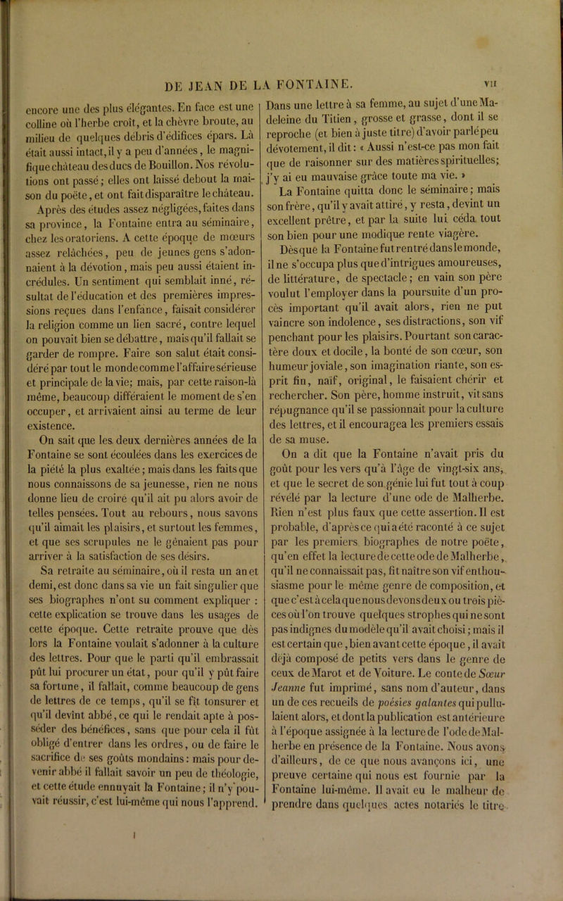 DE JEAN DE L encore unc ties plus elegantes. En face esl une colline on 1’herbe croit, et la clievrc broute, au milieu tie quelques debris d’edifices epars. La etait aussi intact,ily a peu d’annees, le magni- fique chateau desducs tie Bouillon. Nos revolu- tions onl passe; elles ont laisse deboul la rnai- , son du poete,et ont faitdisparaitre le chateau. A pres des etudes assez negligees, laites dans sa province, la Fontaine entra au seminaire, chez lesoratoriens. A cette epoque de moeurs assez relachees, peu tie jeunes gens s’adon- naient a la devotion, mais peu aussi etaient in- credules. Un sentiment qui semblait inne, re- sultat de 1’education et des premieres impres- sions regues dans l’enfance, faisait considerer la religion comme un lien sacre, contre lequel on pouvait bien se debattre, maisqu’il fallait se garder de rompre. Faire son salut etait consi- derepar toutle mondecomme l’af faire serieuse et principale de la vie; mais, par cette raison-la raeme, beaucoup differaient le moment de s’en occuper, et arrivaient ainsi au terme de leur existence. On sait que les deux dernieres annees de la Fontaine se sont ecoulees dans les exercices de la piel^ la plus exaltee; mais dans les faitsque nous connaissons de sa jeunesse, rien ne nous donne lieu de croire qu’il ait pu alors avoir de lelles pensees. Tout au rebours, nous savons qu’il aimait les plaisirs, et surtout les femmes, et que ses scrupules ne le genaient pas pour arriver a la satisfaction de ses desirs. Sa relraite au seminaire,oil il resta un anet demi,est done danssa vie un fait singulier que ses biographes n’ont su comment expliquer : cette explication se trouve dans les usages de cette epoque. Cette retraite prouve que des lors la Fontaine voulait s’adonner a la culture des lettres. Pour que le parti qu’il embrassait put lui procurer un etat, pour qu’il y put faire sa fortune, il fallait, comme beaucoup de gens de lettres de ce temps, qu’il se fit tonsurer et qu’il devint abbe, ce qui le rendait aple a pos- seder des benefices, sans que pour cela il fut oblige d’entrer dans les ordres, ou de faire le sacrifice de ses gouts mondains; mais pourde- vemrabbe il fallait savoir un peu de theologie, et cette etude ennuyait la Fontaine; il n’y'pou- vait reussir, e’est lui-memequi nous 1’apprend. Dans une lellre a sa femme, au sujel dune Ma- deleine du Titien, grosse et grasse, dont il se reproche (et bien a juste litre) d avoir parlepeu devotement,, il dit: i Aussi n esl-ce pas mon fait que de raisonner sur des matieresspirituelles; j’y ai eu mauvaise grace toute ma vie.» La Fontaine quitta done le seminaire; mais son frere, qu’il y avait attire, y resta, devint un excellent prelre, et par la suite lui ceda, tout son bien pour une modique rente viagere. Des que la Fontaine fut rentre dans le monde, ilne s’occupa plus qued’intrigues amoureuses, de litterature, de spectacle; en vain son pere voulut 1’employer dans la poursuite d’un pro- ces important qu’il avait alors, rien ne put vaincre son indolence, ses distractions, son vif penchant pour les plaisirs. Pourtant soncarac- tere doux el docile, la bonte de son coeur, son humeurjoviale,son imagination riante, son es- prit fin, naif, original, le faisaient cherir et rechercher. Son pere, homme instruit, vitsans repugnance qu’il se passionnait pour la culture des lettres, et il encouragea les premiers essais de sa muse. On a dit que la Fontaine n’avait pris du gout pour les vers qu’a l’age de vingl-six ans, et que le secret de son genie lui fut tout a coup revele par la lecture d’une ode de Malherbe. Puen n’est plus faux que cette assertion. 11 est probable, d’apresce quiaete raconte a ce sujet par les premiers biographes de notre poete, qu’en effet la lecture de cette ode de Malherbe, qu’il ne connaissait pas, fitnaitre son vif enlhou- siasme pour le meme genre de composition, et que c’estacelaquenousdevonsdeuxou trois pie- ces oul’on trouve quelques strophes qui nesont pasindignes dumodele qu’il avait choisi; mais il est certain que, bien avant cette epoque, il avait deja compose de petits vers dans le genre de ceux deMarot et de Voiture. Le conlede Sceur Jeanne fut imprime, sans nomd’auteur, dans uncleces recueils de poesies galantes qui pullu- laient alors, et dont la publication eslanlerieure a l’epoque assignee a la lecture de l’odede Mal- herbe en presence de la Fontaine. Nous avons d’aillcurs, de ce que nous avangons ici, une preuve certaine qui nous esl fournie par la Fontaine lui-meme. 11 avail eu le malheur de prendre dans quelques actes notaries le litre