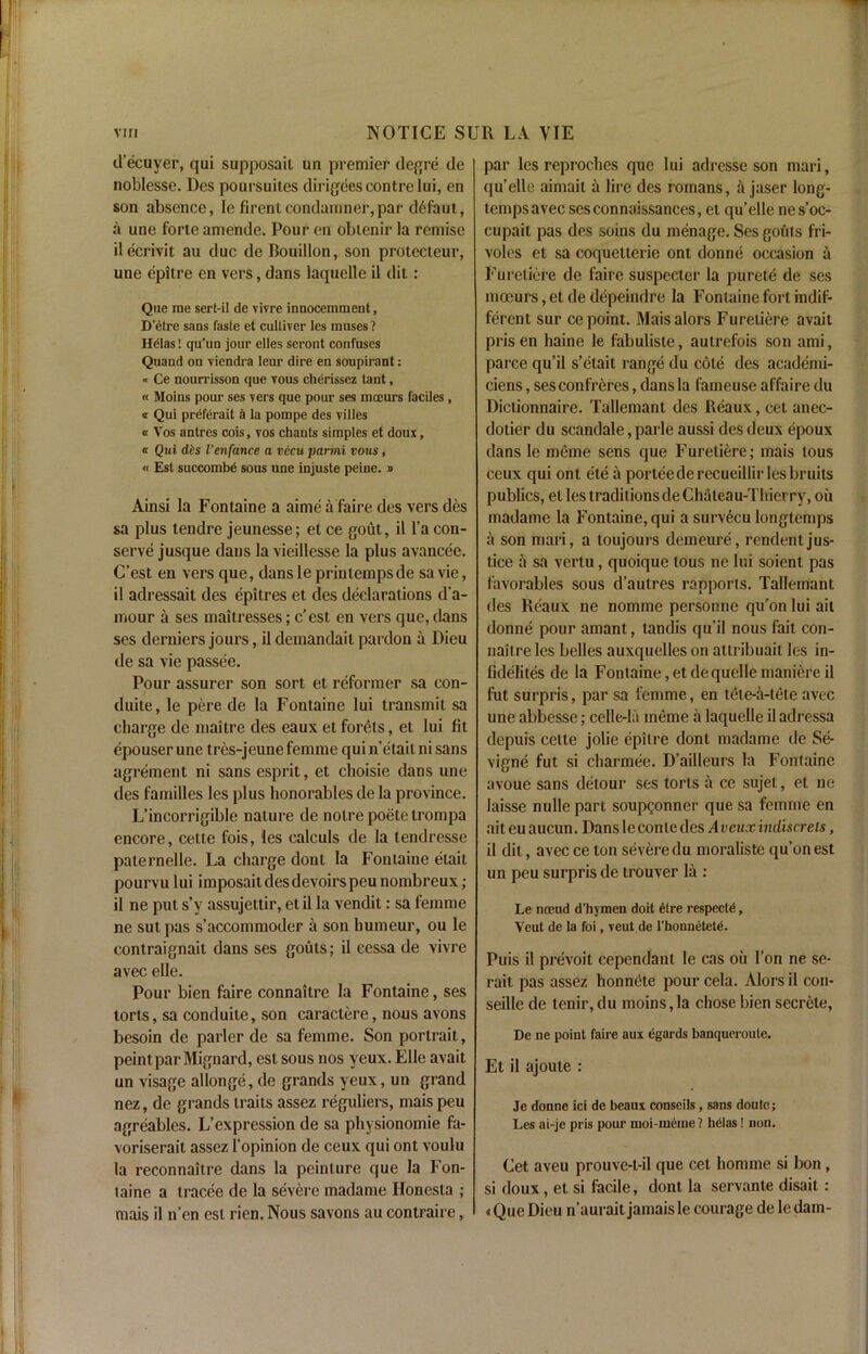 d’ecuyer, qui supposail un premier degre de noblesse. Des poursuites dirigeescontrelui, en son absence, lefirentcondamner,par defaut, a une forte amende. Pour en obtenir la remise ilecrivit au due de Bouillon, son protecteur, une epitre en vers, dans laquelle il dit: Que rae sert-il de vivre innocemment, D’etre sans faste et cultiver les muses? Helas! qu’un jour elles seront confuses Quand on viendra leur dire en soupirant: « Ce nourrisson que yous cherissez tant, « Moins pour ses vers que pour ses mceurs faciles, a Qui preferait ii la pompe des villes « Vos antres cois, vos chants simples et doux, a Qui d£s ienfance a vecuparmi vous, « Est succombe sous une injuste peine. » Ainsi la Fontaine a aime ii faire des vers des sa plus tendre jeunesse; et ce gout, il l’a con- serve jusque dans lavieillesse la plus avancee. C’est en vers que, dans le priutempsde sa vie, il adressait des epitres et des declarations d’a- mour a ses maitresses; e'est en vers que, dans ses derniers jours, il demandait pardon a Dieu de sa vie passee. Pour assurer son sort et reformer sa con- duite, le pere de la Fontaine lui transmit sa charge de maitre des eaux et forets, et lui fit epouser une tres-jeune femme qui n’etail ni sans agrement ni sans esprit, et choisie dans une des families les plus honorables de la province. L’incorrigible nature de notre poete trompa encore, cette fois, les caleuls de la tendresse paternelle. La charge dont la Fontaine etait pourvu lui imposait des devoirs peu nombreux; il ne put s’y assujettir, etil la vendit: sa femme ne sut pas s’accommoder a son humeur, ou le contraignait dans ses gouts; il cessa de vivre avec elle. Pour bien faire connaitre la Fontaine, ses torts, sa conduite, son caraclere, nous avons besoin de parler de sa femme. Son portrait, peintparMignard, est sous nos yeux. Elle avait un visage allonge, de grands yeux, un grand nez, de grands traits assez reguliers, mais peu agreables. L’expression de sa physionomie fa- voriserait assez l’opinion de ceux qui ont voulu la reconnaitre dans la peinture que la Fon- taine a tracee de la severe madame Ilonesta ; mais il n’en est rien. Nous savons au contraire, par les reproches que lui adresse son mari, qu’elle aimait a lire des romans, a jaser long- temps avec sesconnaissances, et qu’elle nes’oc- cupait pas des soins du menage. Ses gouts fri- voles et sa coquetlerie ont donne occasion a Furetiere de faire suspecler la purete de ses ma3urs,etdedepeindre la Fontaine fort indif- ferent sur ce point. Maisalors Furetiere avait pris en haine le fabuliste, autrefois son ami, parce qu’il s’etait range du cole des aeademi- ciens, ses confreres, dans la fameuse affaire du Dictionnaire. Tallemant des Beaux, cet anec- dotier du scandale, parle aussi des deux epoux dans le meme sens que Furetiere; mais tous ceux qui ont ete a porteederecueillir les bruits publics, et les traditions deChaleau-Thierry, ou madame la Fontaine, qui a surv6cu longtemps il son mari, a toujours demeure, rendentjus- tice a sa vertu, quoique tous ne lui soient pas favorables sous d’aulres rapports. Tallemant des Reaux ne nomme personne qu’on lui ail donne pour amant, tandis qu’il nous fait con- naitre les belles auxquelles on attribuait les in- lidelites de la Fontaine,etdequellemaniereil fut surpris, par sa femme, en tete-a-tete avec une abbesse; celle-lii ineme it laquelle il adressa depuis cette jolie epitre dont madame de Se- vigne fut si charmee. D’ailleurs la Fontaine avoue sans detour ses torts a ce sujet, et ne laisse nulle part soupgonner que sa femme en ait eu aucun. Dans le conle des A veux indiscrels, il dit, avec ce ton severe du moraliste qu’on est un peu surpris de trouver lit: Le nocud d’hymen doit etre respecte, Veut de la foi, veut de l’honnetete. Puis il prevoit cependant le cas ou Ton ne se- rait pas assez honnOte pour cela. Alors il con- seille de tenir, du moins, la chose bien secrete, De ne point faire aux egards banqueroute. Et il ajoute : Je donne ici de beaux conseils, sans doutc; Les ai-je pris pour moi-meme? helas! non. Cet aveu prouve-t-il que cet homme si bon , si doux, et si facile, dont la servante disait: t Que Dieu n’aurait jamais le courage de ledam-