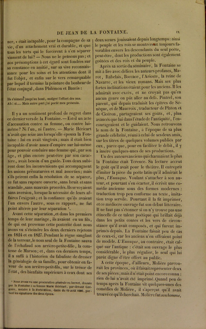 ner,» etait incapable, poui1 la compare de sa vie, d’un attachement vrai et durable, et que tous les torts qui le forcerent a s’en separer vinssent de lui? — Nous ne le pensons pas; et nos presomptions a cet egard sont fondees sur sa Constance en amilie, sur sa vive reconnais- sance pour les soins et les attentions dont il fut l’objet, et enfin sur le vers reniarquable par lequel il termine lapeinture du bonbeurde l’etat conjugal, dans Philemon et Baucis : Its s’aimenfjusqu’au bout, malgre l’effort des ans. Ah! si.... Mais autre part j’ai porte mes presents. Il y a un sentiment profond de regret dans ce dernier vers de la Fontaine. — Est-il un acte d’accusation contre sa femme, ou contre lui- meme? Ni l’un, ni l’autre. — Marie Hericart n’avaitque seize ans lorsqu’elle epousa la Fon- taine : lui en avait vingl-six; mais il etait bien incapable d’avoir assez d’empire sur lui-meme pour pouvoir conduire une femme qui, par son age, et plus encore peut-etre par son carac- lere, avail besoin d’un guide. Tous deux subi- renl done les inconvenients qui accompagnent les unions prematurees et mal assorlies; mais s’ils prirent enfin la resolution de se separer, ce fut sans rupture ouverte, sans bruit etsans scandale,sans mauvais precedes. 11ssevoyaienl sans aversion, lorsquela necessite de leurs af- faires l’exigeait; el la confiance qu’ils avaient l’un envers l’autre, sous ce rapport, ne fut point alteree par leur separation *. Avant cette separation, et dans les premiers temps de leur mariage, ils avaient eu un fils, de qui est provenue cette posterile dont nous avons vu s’eteindre les deux derniers rejetons en 1824 et en 1827. Pendant le regne sanglant de la terreur,le nom seul de la Fontaine sauva de l’echafaud son arriere-petite-fille, la com- tesse de Marson; et, dans ces derniers temps, il a suffi ii l’hislorien du fabuliste de dresser la genealogie de sa lamille, pouroblenir en fa- vour de son arriere-petit-fils, sur le tresor de 1 etat, des bienfaits superieurs a ceux dont ses 1 Nous avons vu une procuration gdndrale en brevet, donndc par la Fontaine a sa femme Marie fldricart, par-devant Gr<5- Koire, notaire h la FertA-Mllon, daUie du ly aout 1686, por- tant les signatures des deux £poux. deuxsocurs jouissaienldcpuis longtemps: ainsi le peuple et les rois se montrerdnl loujours fa- vorables envers les descendants du seul poele, peut-etre, dont les productions sont egalement goutees et ties rois et du peuple. Apres sa sortieduseminaire, la Fontaine se mit a lire avec delices les auteurs profanes, Ma- rot, Rabelais, Boccace, l’Arioste, la reine de Navarre, et les vieux romans. Mais ses plus fortes inclinations etaient pour les anciens. 11 les admirait avec exces, et ne croyait pas qu’en aucun genre on put aller au dela. Pintrel, son parent, qui depuis traduisit les epilres de Se- neque, et de Maucroix, traducteur de Platon et de Ciceron, partageaient ses gouts, et, plus avancesque lui dansl’etudede l’aniiquite, 1 en- courageaient et le guidaient. Nous retrouvons le nom de la Fontaine, ii l’epoque de sa plus grande celebrite,reuniacelui de ses deux amis, sur les titres de quelques volumes publies par eux, parce que, pour en faciliter le debit, il y a insere quelques-unes de ses productions. Un des auteursanciensquicharmaientleplus la Fontaine etait Terence. Sa lecture accrul le gout qu’il avait pour le theatre. Il entreprit d’imiter la piece du poete latin qu’il admirait le plus, I’Eunuque. Youlant s’attacher a son au- teur, et pourtant s’en ecarter, il ecrivit une co- medie ancienne sous des formes modernes : traduction trop peu conforme au texte, imita- tion trop servile. Pourtant il la fit imprimer, etce mediocre ouvrage fut son debut litteraire. Il ne faut pas s’etonner si on n’y trouve pas une etincelle de ce talent poelique qui brillait deja dans les petits conies el les vers de circon- stance qu’il avait composes, et qui furent im- primes depuis. La Fontaine faisait peu de cas de ceux-ci, car les anciens n’en offraient point de modele. L’Eunuque, au contraire, etait cai- que sur l’antique : c’elait son ouvrage le plus considerable, le plus regulier, le seul qui lui parut digne d’etre offert au public. A cette epoque, d’ailleurs, Moliere parcou- rait les provinces, oil il faisait representer deux de ses pieces; mais il n’etait point encoreconnu : rien delui n’avait ete imprime.Quand peu de temps apres la Fontaine vit quelques-unes des comedies de Moliere, il s’aper^ut qu’il avail trouve ce qu’il cherchait. Moliere fut sonhomme,