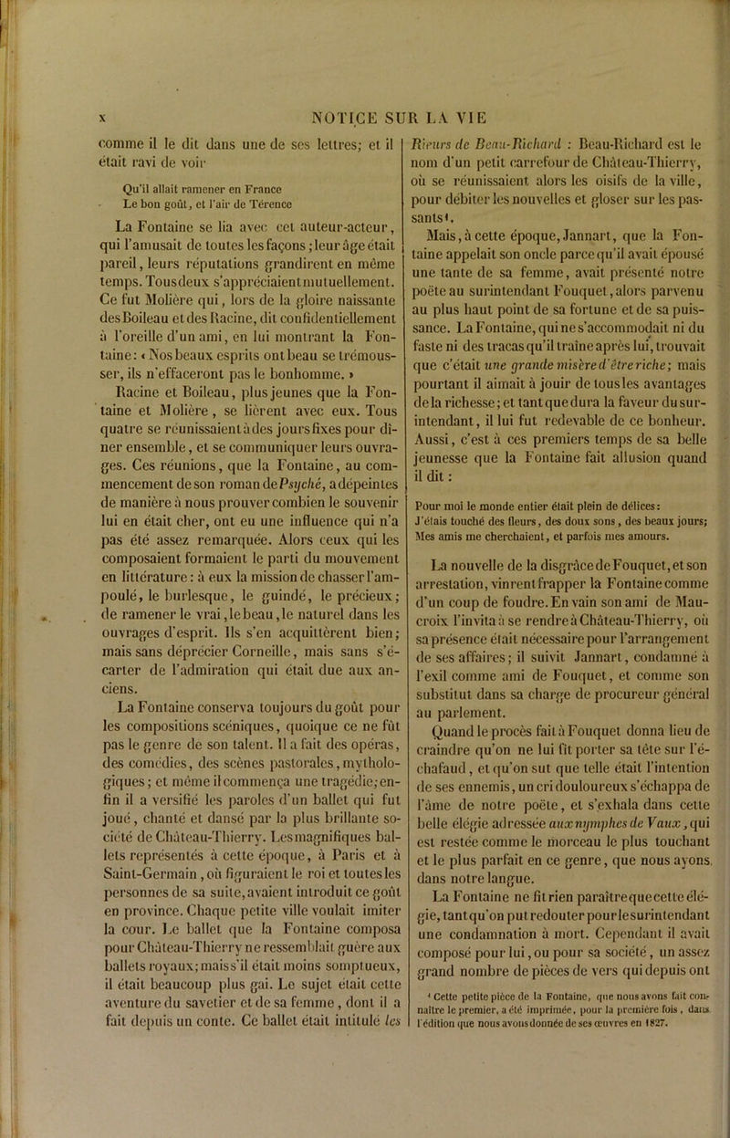 comme il le dit dans une de scs lettres; et il etait ravi de voir Qu’il allait ramener en France Le bon gout, et Fair dc Terence La Fontaine se lia avec cel auteur-acteur, qui l’amusait de loutes les fagons;leur age etait pareil, leurs reputations grandirent en meme temps. Tousdeux s’appreciaientmutuellement. Ce fut Moliere qui, lors de la gloire naissante desBoileau etdes Racine, dit confidenliellement a l’oreille d’un ami, en lui montrant la Fon- taine: «Nos beaux esprits ontbeau sc tremous- ser, ils n’effaceront pas le bonhomme. s Racine et Boileau, plusjeunes qne la Fon- taine et Moliere, se licrent avec eux. Tous quatre se rcunissaientades jours fixes pour di- ner ensemble, et se communiquer leurs ouvra- ges. Ces reunions, que la Fontaine, au com- mencement de son roman de Psyche, adepeintes de maniere a nous prouvercombien le souvenir lui en etait clier, ont eu une influence qui n’a pas ete assez remarquee. Alors ceux qui les composaient formaient le parti du mouvement en litleraturc: il eux la mission de chasscr I’am- poule, le burlesque, le guinde, Ieprecieux; de ramener le vrai,lebcau,le naturel dans les ouvrages d’esprit. 11s s’en acquitlercnt bien; mais sans deprecier Corneille, mais sans s’e- carter de l’admiraiion qui etait due aux an- ciens. La Fontaine conserva toujours dugout pour les compositions sceniques, quoique ce ne fut pas le genre de son talent. 11 a fait des operas, des comedies, des scenes pastorales,mytholo- giques; et meme ilcommenga une tragedie;en- fin il a versifie les paroles d’un ballet qui fut joue, chante et danse par la plus brillante so- ciele de Chateau-Thierry. Lesmagnifiques bal- lets represenles a cette epoque, a Paris et a Saint-Germain, oil figuraient le roi et toutesles personnesde sa suite,avaicntintroduitcegoiit en province. Cliaque petite villc voulait imiter la cour. Le ballet que la Fontaine composa pour Chateau-Thierry neressemblait guere aux ballets royaux;maiss’il etait moins somptueux, il etait beaucoup plus gai. Lo sujet etait cette aventure du savetier et de sa femme, dont il a fait depuis un conte. Ce ballet etait intitule les Rienrs dc Beaii-Richcml : Beau-Ricliard est le nom d’un petit carrefourde Chateau-Thierry, oil se reunissaient alors les oisifs de laviUe, pour debiter les nouvelles et gloser sur les pas- santsL Mais, ii cette epoque, Jannart, que la Fon- taine appelait son oncle parcequ’il avail epouse une tante de sa femme, avait presente notre poeteau surintendant Fouquet,alors parvenu au plus haut point de sa fortune etde sa puis- sance. La Fontaine, qui nes’accommodait ni du faste ni des tracasqu’il traineapres lui,trouvait que e’etait une grande inhere d'etre riche; mais pourtant il aimait a jouir de tousles avanlages dela richesse;ettant que dura la faveurdu sur- intendant, il lui fut redevable de ce bonheur. Aussi, e’est a ces premiers temps de sa belle jeunesse que la Fontaine fait allusion quand il dit : Pour moi le monde entier dtait plein de ddlices: J’elais touche des fleurs, des doux sons, des beaux jours; Mes amis me cherchaient, et parfois mes amours. La nouvelle de la disgriicedeFouquet,etson arrestation, vinrentfrapper la Fontaine comme d’un coup de foudre.En vain son ami de Mau- croix l’invitaase rendre a Chateau-Thierry, oil sa presence etait necessairepour Tarrangement de ses affaires; il suivit Jannart, condamne a 1’exil comme ami de Fouquet, et comme sort substitut dans sa charge de procureur general au parlement. Quand le proces faita Fouquet donna lieu de craindre qu’on ne lui fit porter sa tete sur l’e- chafaud, et qu’on sut que telle etait l’intention de ses ennemis, un cri douloureux s’echappa de fame de notre poete, et s’.exhala dans cette belle elegie adressee auxnymph.esde Vaux,qui est restee comme le morceau le plus touchant et le plus parfait en ce genre, que nous ayons, dans notre langue. La Fontaine ne filrien paraitrequecetleele- gie, tantqu’onputredouterpourlesurintendant une condamnation a mort. Cependant il avail compose pour lui, ou pour sa societe, un assez grand nombre de pieces de vers qui depuis ont * Cette petite piece de la Fontaine, que nous avons fait com naitre le premier, a etc imprimde, pour la premiere fois , dans l'cdition que nous avonsdonnde de ses oeuvres en 1827.