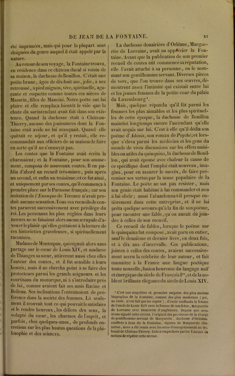 ete imprimees, raais qui pour laplupart sont. eloignees du genre auquel il elait appele par Ip nature. Auretourde son voyage, la Fonlainetrouva, en residence dans ce chateau ducal si voisin de sa maison,Ia duchesse deBouillon. C’etait une petite brune, agee de dix-huit ans, jolie, a nez retrousse, apiedmignon,vive, spirituelle, aga- gante et coquette comme loutes ces nieces de Mazarin, filles de Mancini. Notre poele sut lui plaire et elle remplaga bienlot le vide que la chute du surintendant avail fait dans son exis- tence. Quand la duchesse etait a Chaleau- Thierry, aucune des jouissances dont la Fon- taine etait avide ne lui manquait. Quand elle quittait ce sejour, et qu’il y reslait, elle re- commandait aux officiers de sa maison de faire en sorte qu’il ne s’ennuyat pas. Les conies que la Fontaine avait ecrits la charmaient; et la Fontaine, pour son amuse- ment, composa de nouveaux conies. II en pu- blia d’abord un recueil tres-mince, puis apres un second, et enfin un troisieme;etce futainsi, et uniquement parses contes, qu’il commenga a prendre place sur leParnasse frangais; carson imitation de L'Eunuque de Terence n’avaitpro- duit aucune sensation.Tous ces recueilsde con- ies parurent successivement avec privilege du roi.Les personnes les plus reglees dans leurs mocurs ne se faisaient ulorsaucunscrupuled’a- vouerleplaisir qu’elles gohtaient a lalecture de ces historiettes graveleuses, si spirituellement racontees. MadamedeMontespan, quiregnail alors sans partage sur lecoeur de Louis XIV, et madame deThianges sasoeur, attirerent aussi chez elles 1'auteur des contes, et il fut sensible a leurs bonles; mais il ne chercha point a se faire des protecteurs parmi les grands seigneurs et les courtisans du monarque,ni a s’inlroduire pres de lui, comme avaient fait ses amis Racine et Boileau. Ses inclinations l’cntrainaient de pre- ference dans la societe des femmes. La seule- ment il trouvait tout ce qui pouvaitlesaiisfaire et le rend re lieu reux, les delices des sens, la volupte du cceur, les charmes del'esprit, el parfois, chez quelques-unes, de profonds en- treliens sur les plus haules questions de la phi- losophic et des sciences. La duchesse douairi^re d’Orleans,Margue- rite de Lorraine, avait su appfticier la Fon- taine. Avant que la publication de son premier recueil de conies eut commence sa reputation, elle l’avait attache a sa personne, en le nom- mant son genlilhomme servant. Diverses pieces de vers, que Ton trouve dans ses oeuvres, de- montrent assez I’intimite qui existait entre lui et les jeunes femmes de la petite cour du palais du Luxembourg1. Mais, quelque repandu qu’il fut parmi les femmes les plus aimables et les plus spirituel- les de cetle epoque, la duchesse de Bouillon maintint longtemps encore l’ascendant qu'elle avait acquis sur lui. C’est a elle qu’il dedia son poeme d’Adonis, son roman dePsijche;et lors- que s’eleva parmi les medecins et les gens du monde de vives discussions sur les effetsnuisi- bles ou utiles du quinquina, la duchesse de Bouil- lon , qui avait epouse avec chaleur la cause de ce specifique dont l’emploi etait nouveau , ima- gina, pour en assurer le succes, de faire pre- coniser ses vertusparla muse populaire de la Fontaine. Le poete ne sut pas resister, mais son genie etait habitue a lui commander et non a lui obeir; aussi l’abandonna-t-il presque en- titlement dans cette entreprise, et il ne lui preta quelque secoursqu’a la fin de son poeme, pour raconter une fable,qu’on aurait du join- dre a celles de son recueil. Ce recueil de fables, lorsque le poeme sur le quinquina fut compose, avait paru en entier, sauf le douzieme et dernier livre, en deux fois, et a dix ans d’inlervalle. Ces publications, jointes a celles des contes, avaient successive- ment accru la celebrite de leur auteur, et fait connaitre a la France une langue poelique loute nouvelle,fusionheureusedu langage naif etenergique du siecle de Fi-angois Ier, etdela no- bleet brillante elegancedusiecledeLouis XIV. 1 C'est une singuli^re et grossiere mdprise des plus anciens biograplies de la Fontaine, comme des plus modernes (qui, au reste , n'ont fait que les copier ) , d'avoir confondu la femme del'onclede Louis XIV avec la femme de son frCre , Marguerite de Lorraine avec tlenriette d'Angleterre. Ilepuis que nous avons siguald cette erreur, l'original des provisions de la charge de gentilhommc servant de Marguerite , duchesse d'Orleans, confitrdc k Jean de la Fontaine, signdes de Marguerite elle- mdinc, nous a dtd remis avec lesactes il'enregistrement an tri- bunal de Chateau-Thierry. Celan'empechera pastes f.iiscurs de notices de rdpdtcr ccttc erreur.