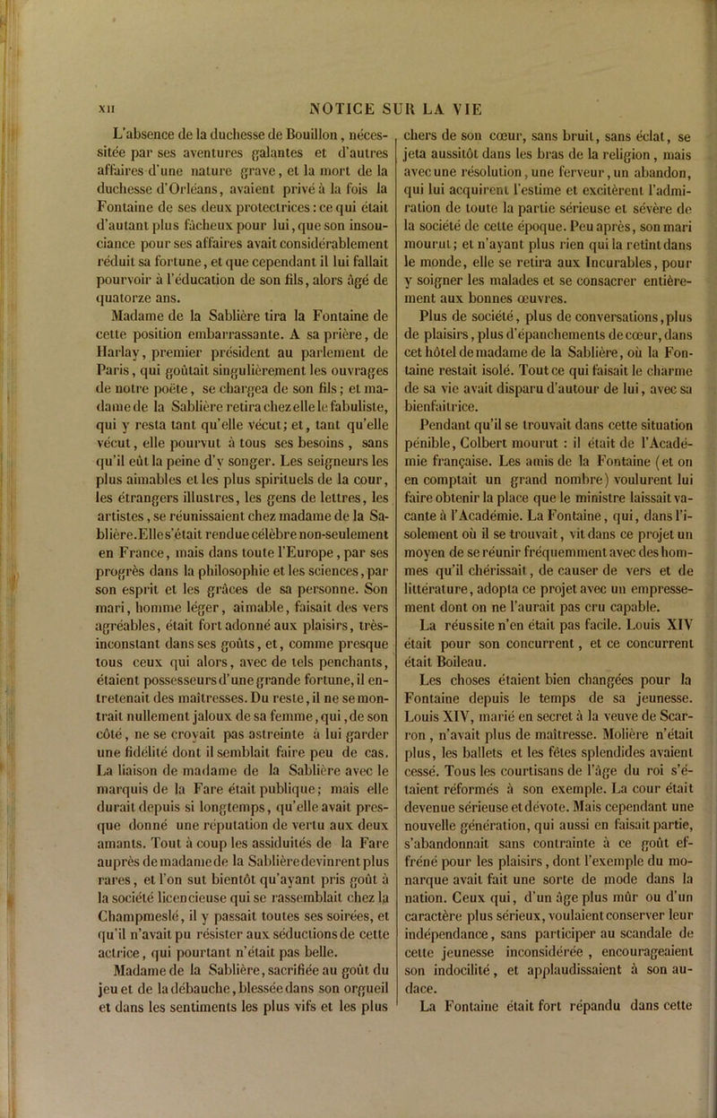 L’absence de la duchesse de Bouillon, neces- sity par ses aventures galantes et d’aulres affaires d'une nature grave, et la mort de la duchesse d’Orleans, avaient privealafois la Fontaine de ses deux proteclrices: ce qui etait d’autantplus facheuxpour lui,queson insou- ciance pour ses affaires avait considerablement reduil sa fortune, et quecepcndant il lui fallait pourvoir a l’education de son fils, alors age de quatorze ans. Madame de la Sabliere tira la Fontaine de cette position embarrassante. A sapriere, de Harlay, premier president au parlement de Paris, qui goutait singulierement les ouvrages de notre poete, se chargea de son fils; el ma- damede la Sabliererctiracliezellelefabuliste, qui y resta tant qu’elle vecut; et, tant qu’elle vecut, elle pourvul a tous ses besoins , sans qu’il eulla peine d’y songer. Les seigneurs les plus aimables etles plus spiriluels de la cour, les etrangers illustres, les gens de lettres, les artistes, se reunissaient chez madame de la Sa- bliere.Elles’etait renduecelebrenon-seuleinent en France, mais dans toute l’Europe, par ses progres dans la philosophic et les sciences, par son esprit et les graces de sa personne. Son mari, homme leger, aimable, faisait des vers agreables, etait fort adonne aux plaisirs, tres- inconstant dans ses gouts, et, comme presque tous ceux qui alors, avec de tels penchants, etaient possesseurs d’une grande fortune, il en- tretenait des maitrcsses. Du reste, il ne se mon- trait nullement jaloux de sa femme,qui ,de son cote, ne se croyait pas astreinte a lui garder une fidelite dont ilsemblait faire peu de cas. La liaison de madame de la Sabliere avec le marquis de la Fare etait publique; mais elle duraitdepuis si longtemps, qu’elle avail pres- que donne une reputation de vertu aux deux amants. Tout a coup les assiduites de la Fare aupres demadamede la Sablieredevinrentplus rares, et Ton sut bientot qu’ayant pris gout a la societe licencieuse qui se rassemblail chez la Champmesle, il y passait toutes ses soirees, et qu’il n’avaitpu resister aux seductions de cette actrice, qui pourtant n’etait pas belle. Madame de la Sabliere, sacrifice au gout du jeuet de ladebauche,blesseedans son orgueil et dans les sentiments les plus vifs et les plus chers de son coeur, sans bruit, sans eclat, se jeta aussitot dans les bras de la religion , mais avecune resolution,une lerveur,un abandon, qui lui acquirent l’estime et excitereni l’admi- ralion de toute la partie serieuse et severe de la societe de cette epoque. Peuapres, son mari mourut; et n’ayant plus rien qui la retintdans le monde, elle se retira aux Incurables, pour y soigner les malades et se consacrer enti^re- ment aux bonnes oeuvres. Plus de societe, plus de conversations, pi us de plaisirs, plus d’epanchements de coeur, dans cet hotel de madame de la Sabliere, oil la Fon- taine restait isole. Tout ce qui faisait le charme de sa vie avait disparu d’autour de lui, avec sa bienfailrice. Pendant qu’il se Irouvait dans cette situation penible, Colbert mourut : il etait de l’Acade- mie frangaise. Les amis de la Fontaine (et on en comptait un grand nombre) voulurent lui faire obtenir la place que le ministre laissait va- cante a 1’Academie. La Fontaine, qui, dans l’i- solement oil il se trouvait, vit dans ce projet un moyen de sereunir frequemmentavec deshom- mes qu’il cherissait, de causer de vers et de litterature, adopta ce projet avec un empresse- ment dont on ne l’aurait pas cru capable. La reussile n’en etait pas facile. Louis XIV etait pour son concurrent, et ce concurrent etait Boileau. Les choses etaient bien changees pour la Fontaine depuis le temps de sa jeunesse. Louis XIV, marie en secret a la veuve de Scar- ron , n’avait plus de maitresse. Moliere n’etait plus, les ballets et les fetes splendides avaient cesse. Tous les courtisans de l’age du roi s’e- taient reformes a son exemple. La cour etait devenue serieuse et devote. Mais cependant une nouvelle generation, qui aussi en faisait partie, s’abandonnait sans contrainle a ce gout ef- frene pour les plaisirs, dont l’exemple du mo- narque avait fait une sorte de mode dans la nation. Ceux qui, d’un age plus miir ou d’un caract^re plus serieux, voulaient conserver leur independance, sans participer au scandale de cette jeunesse inconsideree , encourageaient son indocilite, et applaudissaient a son au- dace. La Fontaine etait fort repandu dans cette