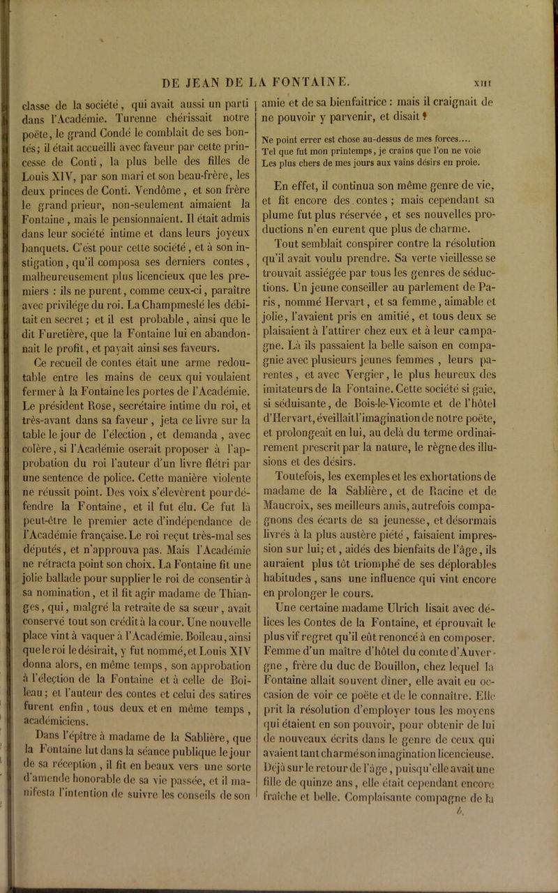 clnsse dc la societe, qiii avait aussi un parti | dans l’Academie. Turenne cherissait notre poete, le grand Conde lc comblait dc ses bon- tes; il etait accueilli avec faveur par ceite prin- cesse de Conti, la plus belle des filles de Louis XIV, par son mari etson beau-frere, les deux princes de Conti. Vendome, et son frere le grand prieur, non-seulement aimaient la Fontaine, mais le pensionnaient. II etait admis dans leur societe intime et dans leurs joyeux banquets. C’est pour cette societe, et a son in- stigation , qu’il composa ses derniers contes , malheureusement plus licencieux que les pre- miers : ils ne purent, comme ceux-ci, paraitre avec privilege du roi. LaChampmesle les debi- tait en secret; et il est probable, ainsi que le dit Furetiere, que la Fontaine lui en abandon- ment le profit, et payait ainsi ses faveurs. Ce recueil de conies etait une arme redou- table entre les mains de ceux qui voulaient fermer ti la Fontaine les portes de l’Academie. Le president Rose, secretaire intime du roi, et tres-avant dans sa faveur , jeta ce livre sur la table le jour de l’eleclion , et demanda , avec colere, si l’Academie oserait proposer a l’ap- probation du roi l’auteur d’un livre fletri par une sentence de police. Cette maniere violente ne reussit point. Des voix s’eleverent pourcle- fendre la Fontaine, et il fut elu. Ce fut la peut-etre le premier acte d’independance de l’Academie frangaise.Le roi regut tres-mal ses deputes, et n’approuva pas. Mais l’Academie ne retracta point son choix. La Fontaine fit une jolie ballade pour supplier lc roi de consentir a sa nomination, et il fit agir madame dc Thian- ges, qui, malgre la retraile de sa soeur, avait conserve tout son credit a lacour. Une nouvelle place vint a vaquer a l’Academie. Boileau, ainsi que le roi ledesirait, y fut nomme, el Louis XIV donna alors, en memo temps, son approbation a l’election de la Fontaine et a cclle de Boi- leau ; et 1’auteur des contes et celui des satires furent enfin , tous deux et en memo temps , academicicns. Dans l’epitre a madame de la Sabltere, que la bonlaine lutdansla seance publique lejour dc sa reception , il fit en beaux vers une sorle d amende honorable dc sa vie passce, et il ma- tt ifesta I intention de suivre les conscils deson amic et de sa bienfaitrice: mais il craignait de ne pouvoir y parvenir, et disait ? Ne point errer est chose au-dessus de mes forces.... Tel que fut mon prinlemps, je crains que Ton ne voie Les plus chers de mes jours aux vains desirs en proie. En effet, il continua son m£me genre de vie, et fit encore des.contes; mais cependant sa plume fut plus reservee , et ses nouvelles pro- ductions n’en eurent que plus de cliarme. Tout semblait conspirer contre la resolution qu’il avait voulu prendre. Sa verte vieillesse se trouvait assiegee par tous les genres de seduc- tions. Un jeune conseiller au parlement de Pa- ris , nomme Hervart, et sa femme, aimable et jolie, l’avaient pris en amitie, et tous deux se plaisaient a l’attirer chez eux et a leur campa- gne. La ils passaient la belle saison en compa- gnie avec plusieurs jeunes femmes , leurs pa- rentes , et avec Vergier, le plus heureux des imitateurs de la Fontaine. Cette societe si gaic, si seduisante, de Bois-le-Vicomle et de 1’hotel dTIervart,eveillaitl’imaginationde noire poete, et prolongeait en lui, au dela du terme ordinai- rement prescritpar la nature, le r^gne des illu- sions et des desirs. Toutefois, les exempleset les exhortations de madame de la Sabliere, et de Racine et de Maucroix, ses meilleurs amis, autrefois compa- gnons des ecarts de sa jeunesse, etdesormais livres a la plus austere piete, faisaient impres- sion sur lui; et, aides des bienfaits de l’age, ils auraient plus tot triomphe de ses deplorables habitudes, sans une influence qui vint encore en prolonger le cours. Une certaine madame Ulrich lisait avec de- lices les Contes de la Fontaine, et eprouvait le plus vif regret qu’il eut renonce a en composer. Femme d’un maitre d’hotel du comte d’Auver- gne , frere du due de Bouillon, chez lequel la Fontaine allait souvent diner, elle avail eu oc- casion de voir ce poeie et de le connailrc. Elle prit la resolution d’employcr tous les moyens qui etaienl en son pouvoir, pour obtenir de lui de nouveaux ecrits dans le genre de ceux qui avaient lantch arme son imagination licencicuse. Deja sur lc rctour dc 1'age, puisqu’elle avait une lille de quinze ans, elle etait cependant encore fraiche el belle. Complaisanle compagne de la b.