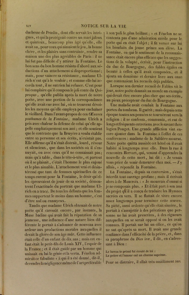 duchesse dc Praslin, dont elle servail les intri- gues, elquilaprotegcaitcontre un marijaloux el quinteux, beaucoup plus age qu’elle, elle avait su, pourceuxquiaimaientlejeu, la bonne cliere, et les plaisirs sans contrainte, rendre sa maison une des plus agreables de Paris : il nc lui fut pas difficile d’y attirer la Fontaine. Le bon sens du bon homme resista d’abord aux se- ductions d’un attachementsidisproportionne; mais, pour vaincresa resistance , madame Ul- rich n’eut qua le vouloir; et comme elle lui ac- corda tout, il ne sut rien lui refuser. C’est pour lui complaire qu’il composa le joli conle du Qui- proquo, qu’elle publia apres la mort de noire poete, avec une portion de la correspondancc qu’elle avait cue avec lui, oil se trouvent devoi- les les moyens qn’elle employa pour enchainer le vieillard. Dans 1’avant-propos de ces OEuvres posthumesde la Fontaine, madame Ulrich a pris avec ehaleur la defense de celui qu’elle ap- pelle emphatiquement son ami; et elle soutient quele contrasteque la Bruyere a voulu etablir entre sa personne et ses ecrits, n’existait pas. Elle affirme qu’il n’etait distrait, lourd, reveur et silencieux, que dans les societes oil il s’en- nuyait, ou avec ceux qu’il ne connaissait pas; mais qu’a table, dans le tete-a-tete, et partout oil il se plaisait, detail l’homme le plus enjoue et le plus aimable. L’attachement vrai el desin- teresse que tant de femmes spirituelles de ce tempseurentpour la Fontaine, ledesirqu’el- les eprouvaient de jouir de sa societe, demon- trent l’exactitude du portrait que madame Ul- rich en a trace. De tous les defauts que les fem- mes supportent le moins dans un homme, c’est d’etre nul ou ennuyeux. Tandis que madame Ulrich obtenaitde notre poete qu’il caressat encore, par instants, la Muse badine qui avait fait la reputation de sa jeunesse, une influence d’une nature bien dif- ferente le portait a s’adonner de nouveau avec ardeur aux productions morales auxquelles il devait la gloirede son age mur. Cette influence etait cclle d’un enfant de dix ans ; maiscet en- fant etait le petit-fils de Louis XIV, l’espoir de la France ; et il etait guide par un homme qui unissait en lui le genie etla vertu. Fenelon ad- miraitce labuliste « a qui il a ete donne, dii-il, de rendre la negligence memo de l’ar t preferable a son'poli le,plus brillant; » et Fenelon ne sc contenla pas d’une admiration sterile pour le poete qui en etait l’objet; il fit verser sur lui les bienfaits du jeune prince son eleve. La Fontaine, en qui le sentiment de la reconnais- sance etait encore plus efficace que les sugges- tions de la voluple, ecrivit, pour 1’instruction du due de Bourgogne, des fables egales en beaute a celles qu’il avait composees, et il ajouta un douzieme et dernier livre aux onze que contcnaient les recueils deja publics. Lorsque son dernier recueil de Fables vit le jour, notre poete donnait au mondc un exemple qui devait etre encore plus cher que ses ecrits, au pieux precepteur du due de Bourgogne. Une maladie avait conduit la Fontaine aux pones du tombeau. Il guerit; mais depuis cette epoque toules ses pensees se tournerent vers la religion : il se confessa, communia, et eut de longs et frequents entretiens avec le savant tlico- logien Pouget. Une grande affliction vint en- core ajouler dans la Fontaine a l’effet de ces conferences : madame de la Sablierc mourut. Notre poete quitla aussitot cet hotel ou il avait habile si longtemps avec elle. Dans la rue il rcncontra Hervart, qui, venant d’apprendre la nouvelle de cette mort, lui dit: « Je venais vous prier de venir demeurer chez moi. — J’v allais, » repondit la Fontaine. La Fontaine, depuis sa conversion , s’etait interdil tout ouvrage profane; mais il ecrivait alors a de Maucroix : « Je mourrais d’ennui si jenecomposais plus. » Et il fait part a. son ami du projet qfa’il a conQu de traduire les Ilymnes sacrees en vers. 11 sc flattait de vivre encore assez longtemps pour terminer cette oeuvre. Sa piete, aussi ardente qu’ellc etait sincere, le portait a s’assujeltir ^ des privations que per- sonne ne lui avait prescrites, a des rigueurs auxquelles on se serait oppose si on les avait connues. 11 portait sur lui un cilice, ce qu’on ne sut qu’aprcs sa mort. Il avait une grande confiance dans l’cfficacite de la priere, et, dans sa paraphrase du Dies irce, il dit, en s’adres- sant a Dieu : Le larron te priant fut ecoute de toi : La prifere et l’amour ont un charme supreme. Pour se distraire, il allait tres-assidument aux