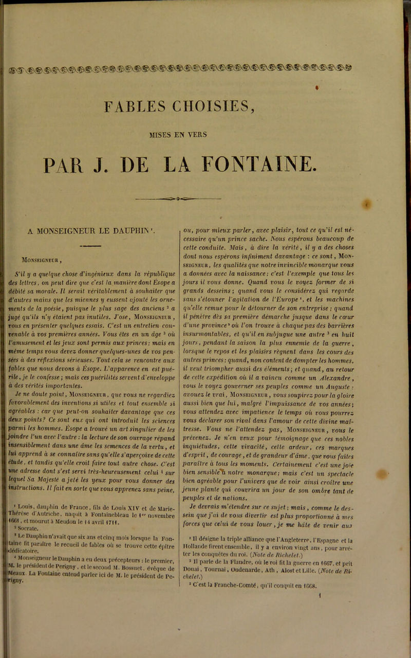 ®<5\ FABLES CHOISIES, MISES EN VERS PAR J. DE LA FONTAINE. A MONSEIGNEUR LE DAUPHIN MOKSEIGNElin , S’il y a quelque chose d'ingenieux dans la republique des lettres, on pent dire que c'est la manibre donl Esope a debite sa morale. II serail veritablement a souhaiter que d’autres mains que les miennes y eussent ujoute les orne- ments de la poesie, puisque le plus sage des anciens 3 a juge qu’ils n’y etaient pas inutiles. J’ose, Monseigneijh , tons en presenter quelqnes essais. C’est un entretien con- renable a vos premieres annees. Vous etes en un age3 ok I’amusement et les jeux sont permis aux princes; mais en meme temps vous devez donner que/ques-unes de vos pen- sees a des reflexions serieuses. Tout cela se rencontre aux fables que nous devons a Esope. L'apparence en est pue- rile, je le confesse; mais cespucrilites scrvent d’enveloppe a des verites importantes. Je ne doute point, Monseigneur, que vous ne regardiez favorablemenl des inventions si utiles et tout ensemble si agreables : car que peut-on souhaiter davanlage que ces deux points? Ce sont eu.c qui onl introduit les sciences parmi les homines. Esope a trouve un artsingulier de les joindre I’un aver Vautre: la lecture de son outrage repand insensiblemen t dans une ame les semences de la rertu, et lui apprend a se connaiire sans qu’elle s’aperroive de cette etude, et tandis qu’elle croit faire tout autre chose. C’est une adresse dont s’est servi trcs-heureusement celui 4 sur lequelSa Majeste agate les yeux pour rows donner des instructions. II fait ensorle que vous apprenez sans peine, ' Louis, dauphin do France, fils de Louis XIV et de Mai Th^ruse d'Autriche, naquit ii Fontainebleau le I noveml Ififit, etmouruti Meudon le ti avril I7U. 3 Socrate. 1 Le Dauphin n’avait que six ans et cinq mois lorsque la F< Maine fit paraltre le recueil de fables oil se trouve cette dpi Klddicatoire. 4 Monseigneur le Dauphin a eu deux prdeepteurs : le premi IM. le prdsideutdc Perigny, etle second M. Bossuet, dvdque iMeaux. La Fontaine cntcud parler ici de M. le prdsident de 1 riK»y- ou, pour mieux parler, avec plaisir, tout ce qu'il est ne- cessaire qu’un prince sache. Pious esperons beaucoup de cette conduite. Mais, a dire la verite, il y a des choses dont nous esperons infiniment davanlage : ce sont, Mon- seigneuh, les qualitesque noire invincible monarque vous a donnees avec la naissance; c’est I’exemple que tons les jours il vous donne. Quand vous le voyez former de si grands desseins; quand vous le considerez qui regarde sans s’etonner l agitalion de ['Europe et les machines quelle remue pour le detourner de son entreprise; quand il penelre des sa premibre demarche jusque dans le cceur d’une province1 oil Ton trouve a chaque pas des barribres insurmontables, et qu’il ensubjugue une autre 3 en huit jours, pendant la saison la plus ennemie de la guerre , lorsque le repos et les plaisirs rbgnenl dans les cours des autres princes; quand, non content de dompter les hommes, il veul triompher aussi des elbments; et quand, au retour de cette expedition oil il a vaincu comme un Alexandre, vous le voyez gouverner ses peuples comme un Auguste ; avouez le vrai, Monseigneur , vous soupirez pour la gloire aussi bien que lui, malgre Timpuissance de vos annees; vous attendez avec impatience le temps oil vous pourrez vous declarer son rival dans Vamour de cette divine mai- tresse. Vous ne Tattendez pas, MorvsEiGimjn, vous le prevenez. Je n’en veux pour temoignage que ces nobles inquibtudes, cette vivacite, cette ardeur, ces marques d'espril, de courage, et de grandeur d’ame. que vous fuites paraltre a tons les moments. Certainemenl c’est unejoie bien sensible^ noire monarque; mais c’est un spectacle bien agreable pour Vunivers que de voir ainsi croilre une jeune plante qui couvrira un jour de son ombre tant de peuples et de nations. Je devrais m’etendre sur re sujet; mais, comme le des- sein quej’ai de vous divertir est plus proportionne a mes forces que celui de vous louer, je me hale de venir au.i 1 II ddsigne la triple alliance que l’Angleterre, I'Espagnc et la Ilollande (irentensemble, il y a environ vingt ans , pour arre- ler les completes du roi. {Note de Richclct.) 3 II parle de la Flandre, ou le roi fit la guerre en IfiG7, et prit Donai, Tournai, Oudenarde, Ath , Alost et Lille. {Note de Ri- clielet.) 5 C'est la Franche-Comtd, qu'il conquit en IGG8.