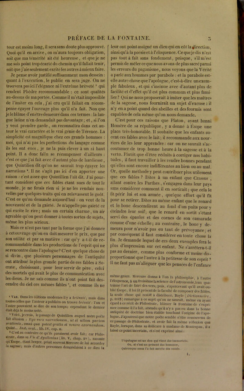 PREFACE DE lour est moins long, il sera sans doute plusapprouve. Quoi qu'il en arrive, on in’aura toujours obligation, soil que ma teinerite aitete heureuse, etquejene me sois point trop ecarte du chemin qu’il fallait tenir, soit que j’aieseulement excite les aulres k mienx faire. Je pense avoir justifiesuffisamment mon dessein: quant A l’execution, le public en sera juge. On ne trouvera pas ici l’elegance ni l’extrfime brDvete 1 qui rendent Phitdre reconimandable : ce sont qualites au-dessus de ma portee. Comme il m’etait impossible de l’imiter en cela, j’ai cru qu’il fallait en recom- pense egayer l’ouvrage plus qu’il n’a fait. Non que jeleblame d’enetredemeuredans ces termes: la lan- gue latine n’en demandait pas davantage; et, si l’on y vent prendre garde, on reconnailra dans cet au- teur le vrai caract£re el le vrai genie de Terence. La simplicity est magnifique cliez ces grands hommes : moi, qui n’ai pas les perfections du langage comme ils les out eues , je ne la puis clever h un si haut point. Il a done fallu se recompenser d’ailleurs : e’est ce que j’ai fait avec d’autant plus de hardiesse, que Quintilien dit qu’on ne saurait trop egayer les narrations \ Il ne s’agit pas ici d’en apporter une raison : e’est assez que Quintilien Tail dit. J’ai pour- tant considere que ces fables elant sues de tout le monde, je ne ferais rien si je ne les rendais nou- velles par quelques traits qui en relevassent le gout. C’est ce qu’on demande aujourd’hui : on veut de la nouveaute et de la gaiele. Je n’appellepas gaiete ce qui excite le rire; mais un certain ebarme, un air agreable qu’on pent donner a toutes sorles de sujets, m£me les plus scrieux. Mais ce n’esl pas tant par la forme que j’ai donnee a cetouvrage qu’on en doitmesurer le prix, que par son ulilite et par sa mature : car qu’y a-l-il de re- commandable dans les productions de l’esprit qui ne se rencontre dans l’apologue? C’est quelque chose de si divin, que plusieurs personnages de l’antiquite ont altribue la plus grande partiede ces fables a So- crate, choisissant, pour leur servir de p£re, celui des morlels qui avait le plus de communication avec les dieux. Je ne sais comme ils n’ont point fait des- cendre du ciel ces ratlines fables ’, et comme ils ne ' Var. Dans les editions modernesily a brievetd; mais dans toutes cetles que l'auteur a publides on trouve brevetd : l'un et I'autrc pouvaient se dire de son temps; cependant le dernier dtait ddja le moins usitd. 1 Voici, jecrois, le passage de Quintilien auquel notrepoele fait allusion : r.go vet o narralionem, ut si ullnm partem orationU, omni qua potest gratia et venere exornandam. Quint., Inst, oral., lib. IV, cap. u. * Cestau contraire ce qu’ils paraissent avoir fait; car Philo- strate, dans sa Vie cl’/lpoltonius (liv. V, chap, xv), raconte qu’Esope, dtant berger, priait sou vent Mercure de lui accorder la sagesse; mais d'autres personnes demandaienl a ce dieu la LA FONTAINE. r* leur ont point assigne un dieu qui en eiit. la direction, ainsi qu’a la poesieeta l’eloquence. Cequejedis n’esl pas tout a fait sans fondement, puisque, s’ilm’est permis de meler ce que nous avons de plus sacre parmi les erreurs du paganisme, nous voyons que la Verite a parleaux homines par parabole : et la paraboleesl- elle autre chose que l’apologue, e’est-a-dire unexem- ple fabuleux, el qui s’insinue avec d’autant plus de facility et d’effet qu’il est plus commun et plus fami- lier? Qui ne nous proposerait limiter que les maitres de la sagesse, nous fournirait un sujet d’exense : il n’y en a point quand des abeilles et des fourmis sont capables de cela raeme qu’on nous demande. C’est pour ces raisons que Platon, ayant banni Hom^re de sa republique , y a donne a Esope une place tr6s-honorable. Il souhaite que les enfants su- cent ces fables avec le lait; il recommande aux nour- rices de les leur apprendre: car on ne saurait s’ac- coutumer de trop bonne lieure a la sagesse et a la vertu. Piulot que d’etre reduits a corriger nos habi- tudes , il faut travailler a les rendre bonnes pendant qu’elles sont encore indifferentes au bien ou au mal. Or, quelle methode y peul contribuer plus utilement que ces fables ? Dites a un enfant que Crassus , allant contre les Parthes, s’engagea dans leur pays sans considerer comment il en sortirait; que cela le fit perir lui et son armee, quelque effort qu’il fit pout se relirer. Dites au meme enfant que le renard et le. bouc descendirent au fond d’un puits pour v eleindre leur soif; que le renard en sorlit s’etant servi des epaules et des cornes de son camarade comme d’une echelle; au contraire, le bouc y de- meurapour n’avoir pas eu tant de prevoyance; el par consequent il faut considerer en toute chose la fin. Je demande lequel de ces deux exemples fera le plus d’impression sur cet enfant. Ne s’arretera-t-il pas au dernier, comme plus conforme et moins dis- proporlionne quel’autre k la petitesse de son esprit ? Il ne faut pas m’alleguer que les pensees de l’enfance memo grnce. Mercure donna il l’un la philosophic, a i'autie l'cnoquence, a untroisifeme la science defash-onomie^un qua- tri6me 1 art dc faire des vers; puis, s'apercevant qu’il avait ou- blni Esope, il lui lit presentde la facultc de conqioser des fables, la scule chose qui restat a distribuer. Bayle (Diclionnaire! p. 1113) reinarque a ce sujet qu'on ne saurait, meme en ayant egard a ce recil de Pbilostratc, blamer la Fontaine de s'expri- mer comme ill’a fait, atlendu qu'il n’y a paseu dans la bonne antiquite de doctrine bien etablie touchant l'origine de l'apo- loguc. J’ajouterai que noire poetesemble s’etre ressouvenu de ce passage dc Pbilostrate, et avoir fait la meme reflexion que Bayle, lorsque, dans sadedicacc a madame de Montespau, ila laissd ce pouit incertain, et s'est exprime ainsi: l.’opologue est un don qui vlent des liDmortels; Ou, si c’est un present des bommes, Quleonque nous I'a foil niCrlle des nulels. f.