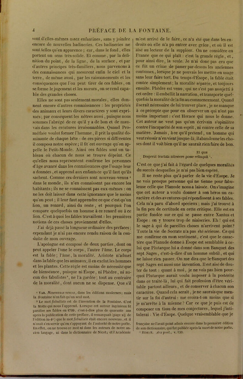 .soul d’clles-mfimes assez enfanlines, sans y joindre encore de nouvelles badineries. Ces badineries ne sont telles qu'en apparence; car, dans le fond, elles portent un sens tres-solide. El comine , par la defi- nition du point, de la ligne, de la surface, etpar d’autres principes tr6s-familiers, nous parvenons k des connaissances qui mesurent enfin le ciel et la terre, de mdme anssi, par les raisonneinents et les consequences que l’on peut tirer de ces fables, on se forme le jugemenl et les moeurs, on serend capa- ble des grandes choses. Elles ne sont pas seulement morales, elles don- nenl encore d'autres connaissances : les proprietcs des animaux et leurs divers caracleres y sont expri- mes ; par consequent les notres aussi, puisque nous sommes l’abrege de ce qu'il y a de bon et de mau- vaisdans les creatures irraisonnables. Quand Pro- melbee voulut former l’liomme, il prit laqualite do- minanle de cbaque bete : de ces pieces si differentes il composa notre espilce; il fit cet ouvrage qu'on ap- pelle le Pelit-Monde. Ainsi ces fables sont un ta- bleau on chacun de nous se trouve depeint. Ce qu’elles nous representent confirme les personnes d’age avance dans les connaissances que 1’usage leur a donn^es, et apprend aux enfants ce qu'il faut qu’ils sacbent. Conune ces derniers sont nouveau-venus 1 dans le monde, ils n’en connaissent pas encore les habitants; ils ne se connaissent pas eux-memes : on ne les doit laisser dans celte ignorance que le moins qu’on peut; il leur faut apprendre ceque c’estqu’un lion, un renard, ainsi du reste, et pourquoi Ton compare quelquefois un homme a ce renard ou a ce lion. C'estiquoi les fables travaillent: les premieres notions de ces choses proviennent d’elles. J’ai deja passe la longueur ordinaire des prefaces; cependant je n’ai pas encore rendu raison de la con- duite de mon ouvrage. L’apologue est, compose de deux parties , dont on peut appeler l'une le corps, l'autre l’ame. Le corps est la fable; l’ame, la moralite. Aristote n’admet dans la fable que les animaux; il en exclul les liommes et lesplantes. Cette regie est moins de necessileque de bienseance, puisque ni Esope, ni Ph£dre, ni au- cun des fabulistes1, ne l’a gardee; tout au conlraire de la moralite, dont aucun ne se dispense. Que s’il * Vxn. Nouveaux venus, dans les Editions modernes; mais la Fontaine n’en faitqu’un seul mot. 2 Le mot fabuliste est de l’invention de la Fontaine. C’est la Mottequi nous l'apprend. Lorsque cet auteur ingenieux (it paraltre ses fables en 1709, c'est-.’i-dire plus de quarante ans apres la publication de cette preface, il remarquait (page xij de lV'dition iu-4°) que le mot fabuliste etait encore nouveau , et il n'osait s'en servir qu'en s'appuyant de l'autorite de noire poete. En erfet, on ne trouve ce mot ni dans les auteurs de notre an- cicn langage, ni dans le dictionnaire deNicot; et I'Acadtimie m’est arrive de le faire, ce n’a ete que dans lesen- droits oil elle n’a pu entrer avec grace, et oil il est aise au lecteur de la supplier. On ne consulate en France que ce qui plait : c’est la grande rfcgle, et, pour ainsi dire, la seule. Je n'ai done pas cru que ce fiit un crime de passer par-dessus les anciennes coutumes,, lorsque je ne pouvais les mettre en usage sans leur faire tort. Du temps d’Esope, la fable etait contee simplement ; la moralite separee, et toujours ensuite. Pbiidre est venu, qui ne s’est pas assujetti a cetordre : ilembellit la narration, ettransporte quel- quefois la moralite de ia fin au commencement. Quand il serait necessaire de lui trouver place, je ne manque a ce precepte que pour en observer un qui n’esl pas moins important: c’est Horace qui nous le donne. Cet auteur ne veut pas qu’un ecrivain s’opinialre conlre 1’incapacite de son esprit, ni contre celle de sa mature. Jamais, ace qu’il pretend, un homme qui veut reussir n’en vienl jusque-B; ilabandonne les cho- ses dont il voitbien qu’il ne saurait rien faire de bon. Et qua; Dcsperat tractata nitcscere posse retiuquit(. C’est ce que j’ai fait a regard de quelques moraliles du succes desquelles je n’ai pas bien espere. Il ne reste plus qu’il parler de la vie d’Esope. Je ne vois presque personne qui ne tienne pour fabu- leuse celle que Planude nousa laissee. Ons’imagine que cet auteur a voulu donner A son heros un ca- ract£re et des aventures qui repondissent a ses fables. Cela m’a paru d’abord specieux; mais j’ai trouve a la fin peu de certitude en cette critique. Elle eslen partie fondee sur ce qui se passe entre Xantus et Esope : on y trouve trop de niaiseries. Eh ! qui est le sage a qui de pareilles choses n’arrivent point? Toute la vie de Socrate n’a pas ete serieuse. Ce qui me confirme en mon sentiment, e'est que le carac- tiire que Planude donne a Esope est semblable a ce- lui que Plutarque lui a donne dans son Banquet des sept Sages , c’est-il-dire d’un homme subtil, et qui ne laisse rien passer. On me dira que le-Banquetdes sept Sages est aussi une invention. Ilest aise de dou- ter de tout : quant a moi, je ne vois pas bien pour- quoi Plutarque aurait voulu imposer a la posterite dans ce traite-lA, lui qui fait profession d’etre veri- table partout ailleurs, et de conserver a chacun son caractOe. Quand cela serait, jene sauraisque men- tir sur la foi d’autrui: me croira-t-on moins que si je m’arrete a la mienne ? Car ce que je puis est de composer un tissu de mes conjectures, lequel j’inti- tulerai: Vie d’Esope. Quelque vraisemblable que je franraisc ne I'avait point adtnis encore dans la premiere ddilion de son dictionnaire, qui fut publit'c apres la rnort de noire poelc. * IIOltAT. Jrspoet., v. 130.